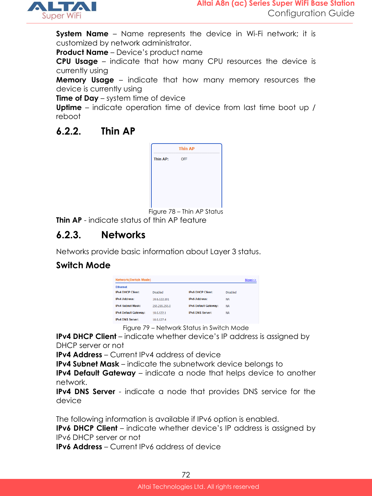  72 Altai A8n (ac) Series Super WiFi Base Station Configuration Guide Altai Technologies Ltd. All rights reserved  System  Name –  Name  represents  the  device  in  Wi-Fi  network;  it  is customized by network administrator.  Product Name – Device’s product name CPU  Usage –  indicate  that  how  many  CPU  resources  the  device  is currently using Memory  Usage –  indicate  that  how  many  memory  resources  the device is currently using Time of Day – system time of device Uptime –  indicate  operation  time  of  device  from  last  time  boot  up  / reboot 6.2.2. Thin AP  Figure 78 – Thin AP Status Thin AP - indicate status of thin AP feature 6.2.3. Networks Networks provide basic information about Layer 3 status. Switch Mode  Figure 79 – Network Status in Switch Mode IPv4 DHCP Client – indicate whether device’s IP address is assigned by DHCP server or not IPv4 Address – Current IPv4 address of device IPv4 Subnet Mask – indicate the subnetwork device belongs to IPv4 Default  Gateway – indicate a  node  that helps device  to another network. IPv4  DNS  Server  -  indicate  a  node  that  provides  DNS  service  for  the device  The following information is available if IPv6 option is enabled. IPv6 DHCP Client – indicate whether device’s IP address is assigned by IPv6 DHCP server or not IPv6 Address – Current IPv6 address of device 