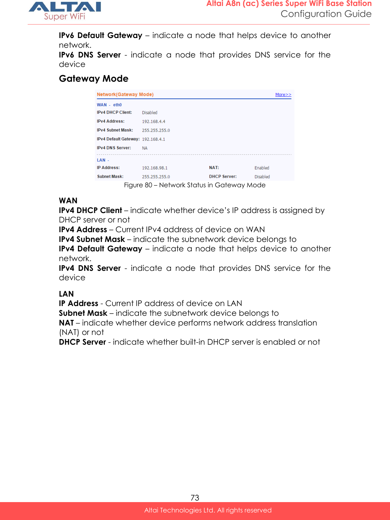  73 Altai A8n (ac) Series Super WiFi Base Station Configuration Guide Altai Technologies Ltd. All rights reserved  IPv6 Default  Gateway – indicate a  node  that helps device  to another network. IPv6  DNS  Server  -  indicate  a  node  that  provides  DNS  service  for  the device Gateway Mode   Figure 80 – Network Status in Gateway Mode WAN IPv4 DHCP Client – indicate whether device’s IP address is assigned by DHCP server or not IPv4 Address – Current IPv4 address of device on WAN IPv4 Subnet Mask – indicate the subnetwork device belongs to IPv4 Default  Gateway – indicate a  node  that helps device  to another network. IPv4  DNS  Server  -  indicate  a  node  that  provides  DNS  service  for  the device LAN IP Address - Current IP address of device on LAN Subnet Mask – indicate the subnetwork device belongs to  NAT – indicate whether device performs network address translation (NAT) or not DHCP Server - indicate whether built-in DHCP server is enabled or not    