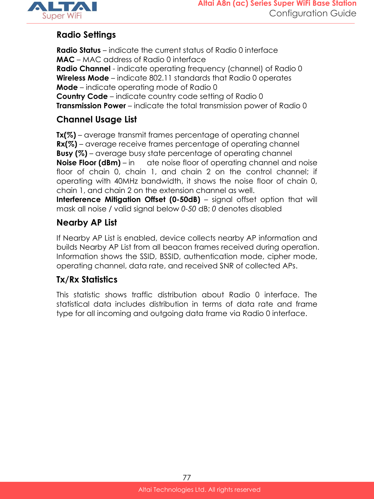  77 Altai A8n (ac) Series Super WiFi Base Station Configuration Guide Altai Technologies Ltd. All rights reserved  Radio Settings Radio Status – indicate the current status of Radio 0 interface MAC – MAC address of Radio 0 interface Radio Channel - indicate operating frequency (channel) of Radio 0 Wireless Mode – indicate 802.11 standards that Radio 0 operates Mode – indicate operating mode of Radio 0 Country Code – indicate country code setting of Radio 0 Transmission Power – indicate the total transmission power of Radio 0 Channel Usage List Tx(%) – average transmit frames percentage of operating channel Rx(%) – average receive frames percentage of operating channel Busy (%) – average busy state percentage of operating channel Noise Floor (dBm) – in  ate noise floor of operating channel and noise floor  of  chain  0,  chain  1,  and  chain  2  on  the  control  channel;  if operating  with  40MHz  bandwidth,  it  shows  the  noise  floor  of  chain  0, chain 1, and chain 2 on the extension channel as well. Interference  Mitigation  Offset  (0-50dB) –  signal  offset  option  that  will mask all noise / valid signal below 0-50 dB; 0 denotes disabled Nearby AP List If Nearby AP List is enabled, device collects nearby AP information and builds Nearby AP List from all beacon frames received during operation. Information shows the SSID, BSSID, authentication mode, cipher mode, operating channel, data rate, and received SNR of collected APs. Tx/Rx Statistics  This  statistic  shows  traffic  distribution  about  Radio  0  interface.  The statistical  data  includes  distribution  in  terms  of  data  rate  and  frame type for all incoming and outgoing data frame via Radio 0 interface.    