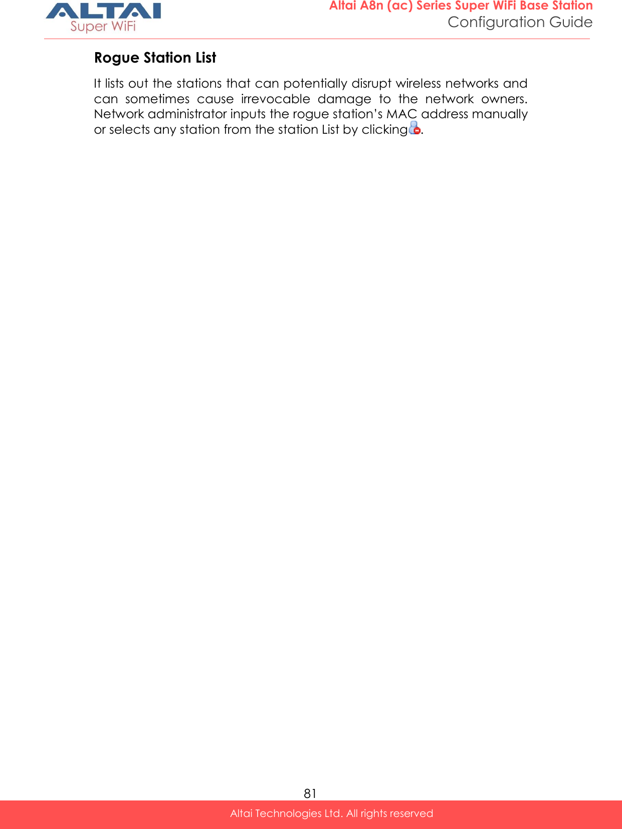  81 Altai A8n (ac) Series Super WiFi Base Station Configuration Guide Altai Technologies Ltd. All rights reserved  Rogue Station List It lists out the stations that can potentially disrupt wireless networks and can  sometimes  cause  irrevocable  damage  to  the  network  owners. Network administrator inputs the rogue station’s MAC address manually or selects any station from the station List by clicking .   