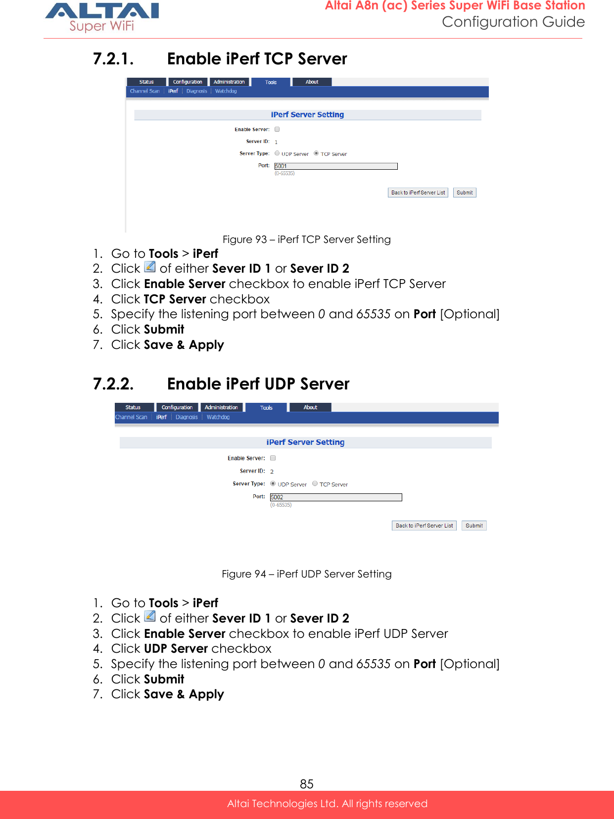  85 Altai A8n (ac) Series Super WiFi Base Station Configuration Guide Altai Technologies Ltd. All rights reserved  7.2.1. Enable iPerf TCP Server  Figure 93 – iPerf TCP Server Setting 1. Go to Tools &gt; iPerf 2. Click   of either Sever ID 1 or Sever ID 2 3. Click Enable Server checkbox to enable iPerf TCP Server 4. Click TCP Server checkbox 5. Specify the listening port between 0 and 65535 on Port [Optional] 6. Click Submit 7. Click Save &amp; Apply  7.2.2. Enable iPerf UDP Server  Figure 94 – iPerf UDP Server Setting  1. Go to Tools &gt; iPerf 2. Click   of either Sever ID 1 or Sever ID 2 3. Click Enable Server checkbox to enable iPerf UDP Server 4. Click UDP Server checkbox 5. Specify the listening port between 0 and 65535 on Port [Optional] 6. Click Submit 7. Click Save &amp; Apply   