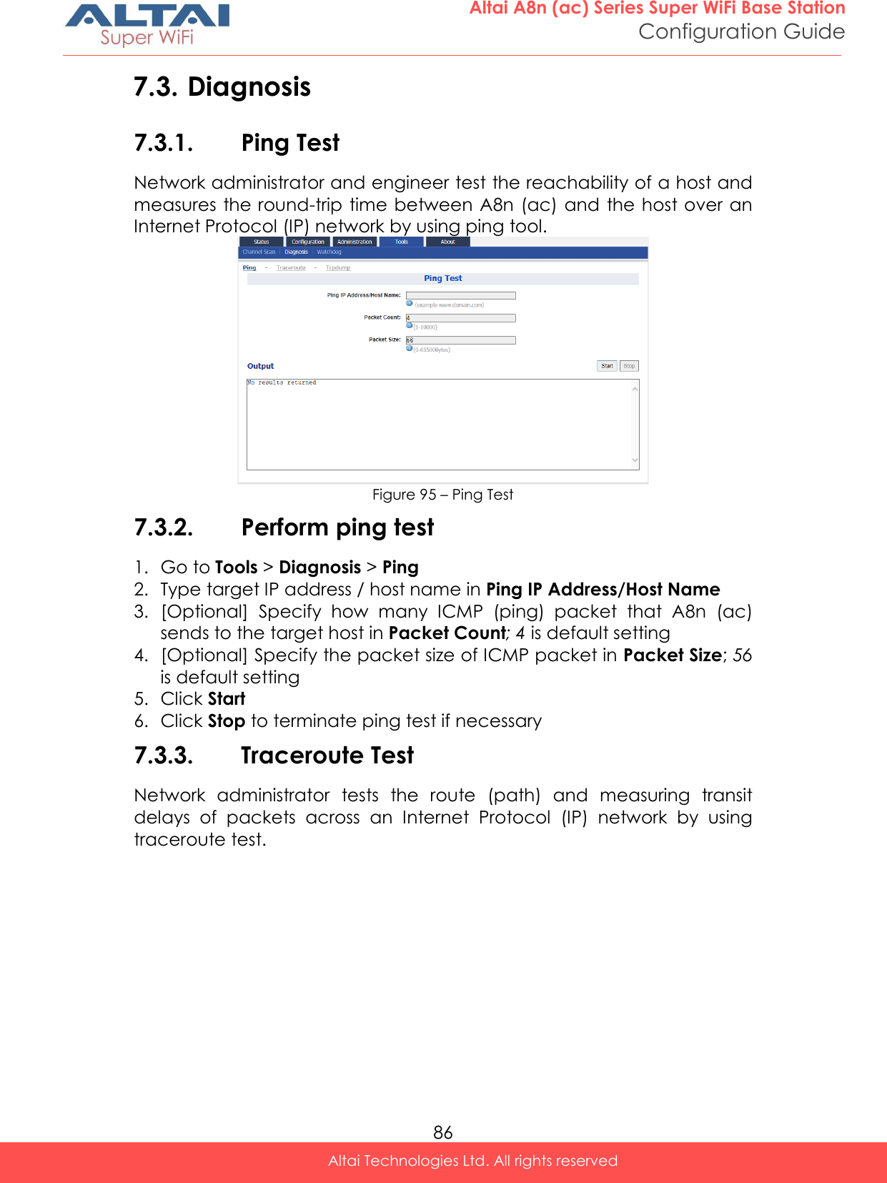  86 Altai A8n (ac) Series Super WiFi Base Station Configuration Guide Altai Technologies Ltd. All rights reserved  7.3. Diagnosis 7.3.1. Ping Test Network administrator and engineer test the reachability of a host and measures the round-trip time between A8n (ac) and the host over an Internet Protocol (IP) network by using ping tool.  Figure 95 – Ping Test 7.3.2. Perform ping test 1. Go to Tools &gt; Diagnosis &gt; Ping 2. Type target IP address / host name in Ping IP Address/Host Name  3. [Optional]  Specify  how  many  ICMP  (ping)  packet  that  A8n  (ac) sends to the target host in Packet Count; 4 is default setting 4. [Optional] Specify the packet size of ICMP packet in Packet Size; 56 is default setting 5. Click Start 6. Click Stop to terminate ping test if necessary 7.3.3. Traceroute Test Network  administrator  tests  the  route  (path)  and  measuring  transit delays  of  packets  across  an  Internet  Protocol  (IP)  network  by  using traceroute test. 