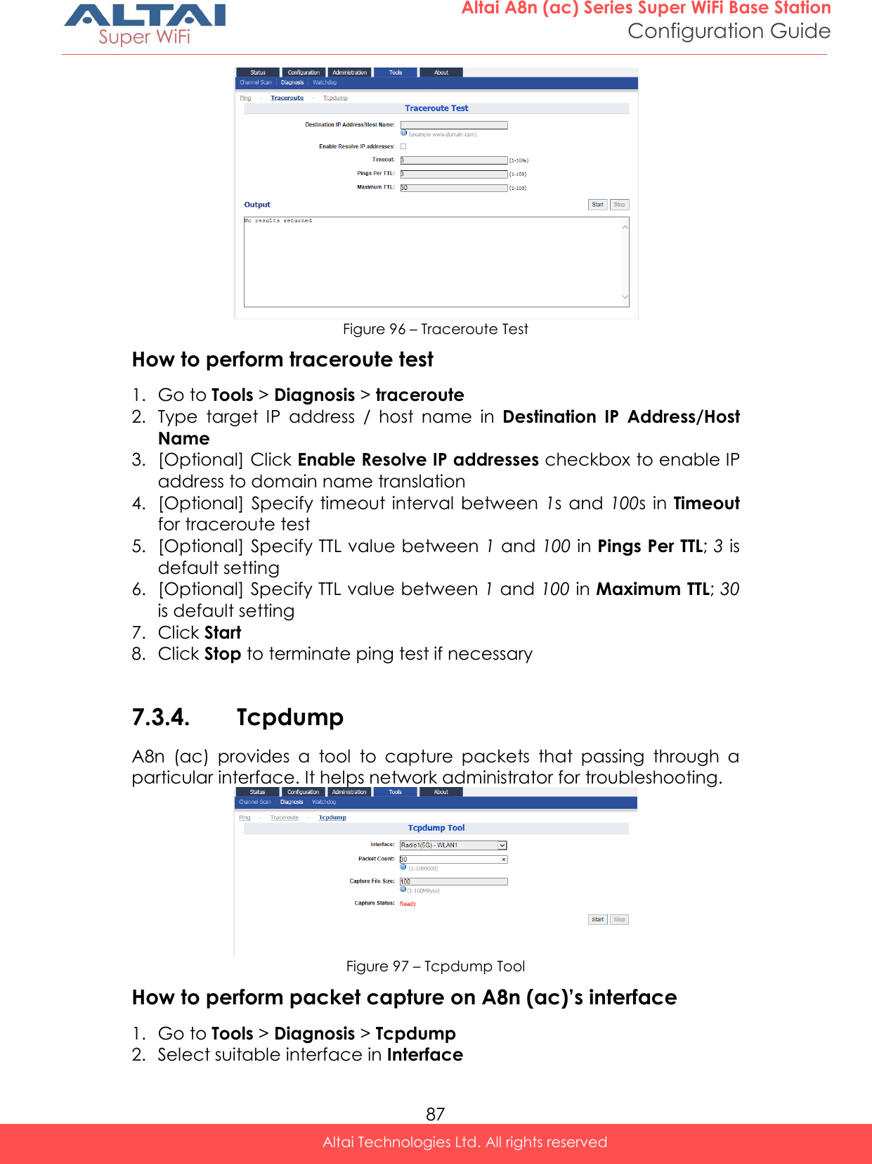  87 Altai A8n (ac) Series Super WiFi Base Station Configuration Guide Altai Technologies Ltd. All rights reserved   Figure 96 – Traceroute Test How to perform traceroute test 1. Go to Tools &gt; Diagnosis &gt; traceroute 2. Type  target  IP  address  /  host  name  in  Destination  IP  Address/Host Name 3. [Optional] Click Enable Resolve IP addresses checkbox to enable IP address to domain name translation  4. [Optional]  Specify timeout interval between  1s  and 100s  in Timeout for traceroute test 5. [Optional] Specify TTL value between 1 and 100 in Pings Per TTL; 3 is default setting  6. [Optional] Specify TTL value between 1 and 100 in Maximum TTL; 30 is default setting 7. Click Start 8. Click Stop to terminate ping test if necessary  7.3.4. Tcpdump A8n  (ac)  provides  a  tool  to  capture  packets  that  passing  through  a particular interface. It helps network administrator for troubleshooting.  Figure 97 – Tcpdump Tool How to perform packet capture on A8n (ac)’s interface 1. Go to Tools &gt; Diagnosis &gt; Tcpdump 2. Select suitable interface in Interface  