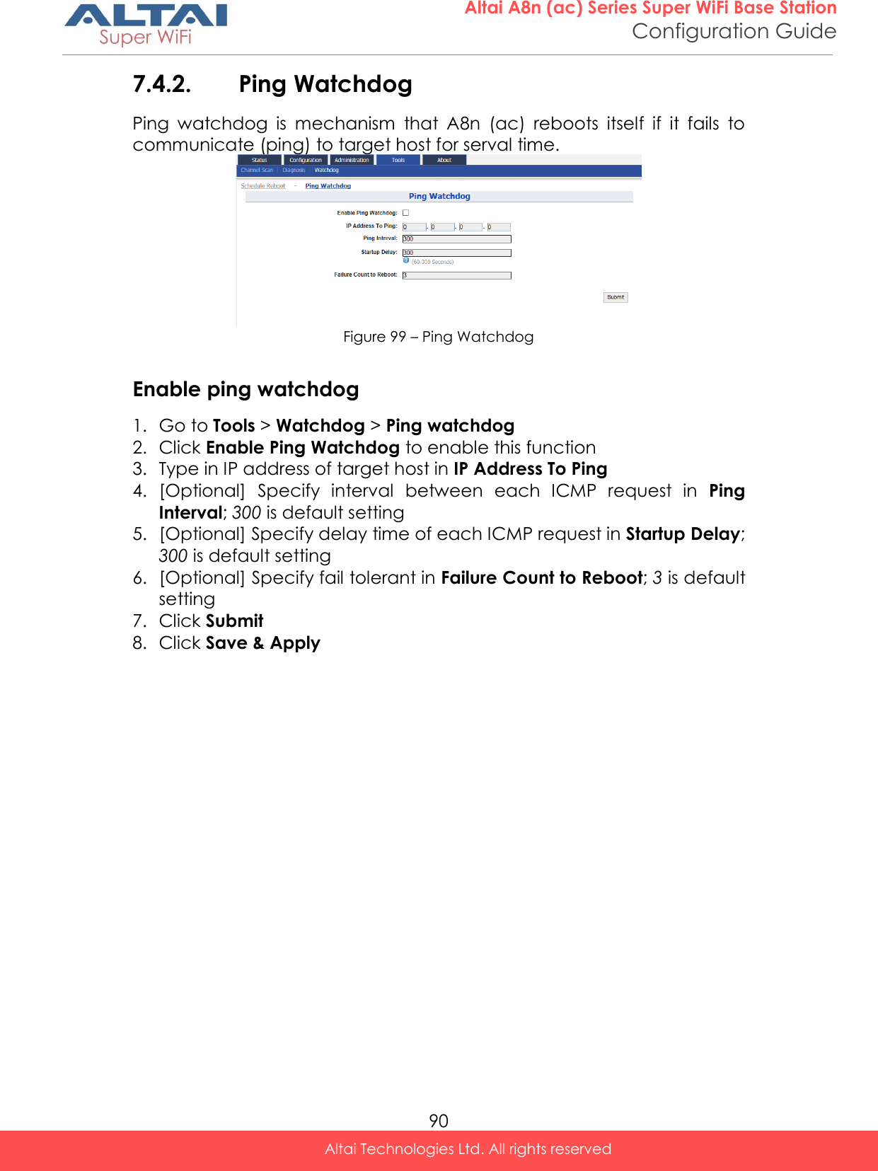  90 Altai A8n (ac) Series Super WiFi Base Station Configuration Guide Altai Technologies Ltd. All rights reserved  7.4.2. Ping Watchdog  Ping  watchdog  is  mechanism  that  A8n  (ac)  reboots  itself  if  it  fails  to communicate (ping) to target host for serval time.  Figure 99 – Ping Watchdog  Enable ping watchdog 1. Go to Tools &gt; Watchdog &gt; Ping watchdog 2. Click Enable Ping Watchdog to enable this function 3. Type in IP address of target host in IP Address To Ping 4. [Optional]  Specify  interval  between  each  ICMP  request  in  Ping Interval; 300 is default setting 5. [Optional] Specify delay time of each ICMP request in Startup Delay; 300 is default setting 6. [Optional] Specify fail tolerant in Failure Count to Reboot; 3 is default setting 7. Click Submit 8. Click Save &amp; Apply   