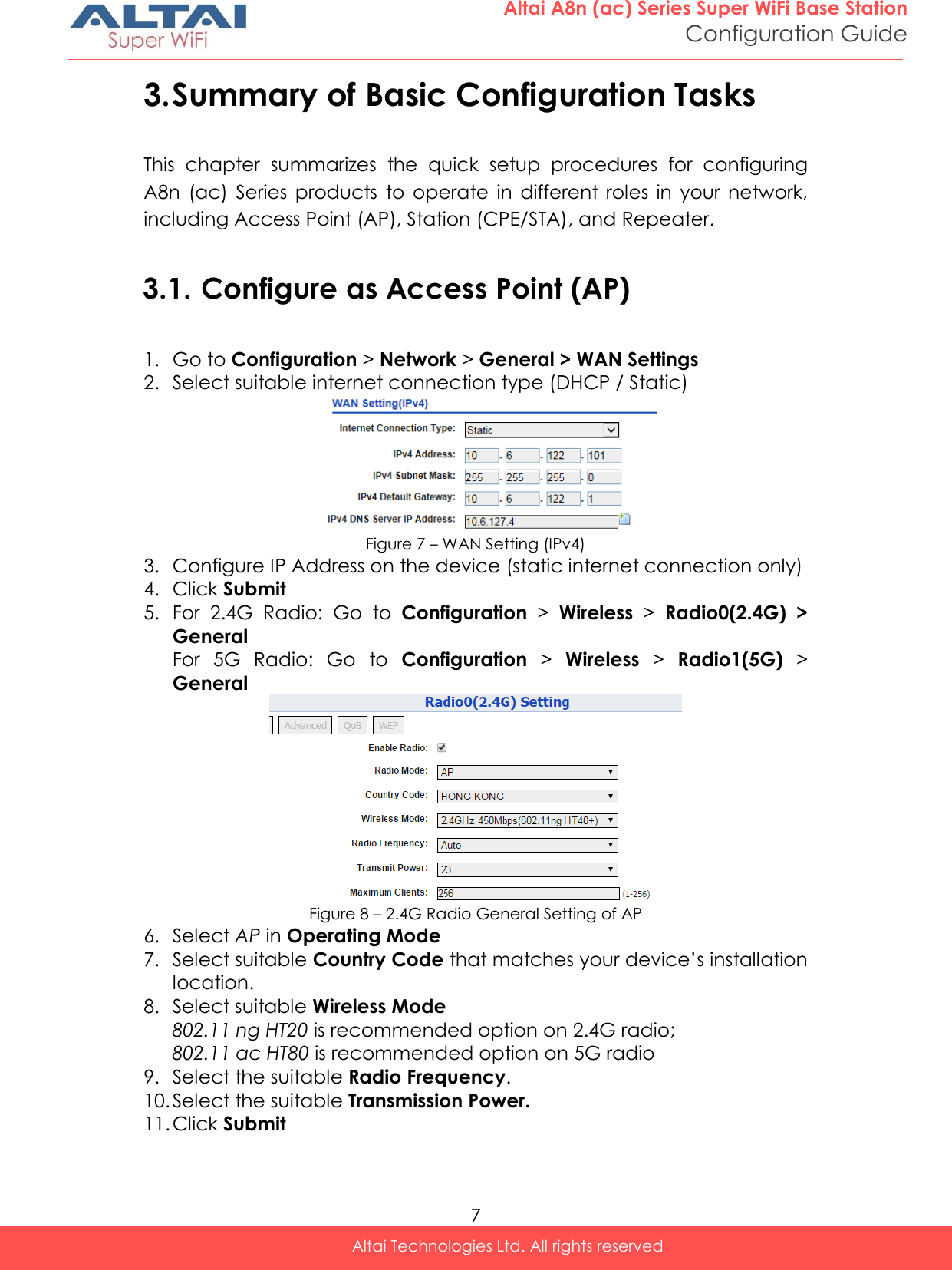  7 Altai A8n (ac) Series Super WiFi Base Station Configuration Guide Altai Technologies Ltd. All rights reserved  3. Summary of Basic Configuration Tasks This  chapter  summarizes  the  quick  setup  procedures  for  configuring A8n  (ac)  Series  products  to  operate  in  different  roles  in  your  network, including Access Point (AP), Station (CPE/STA), and Repeater.  3.1. Configure as Access Point (AP)  1. Go to Configuration &gt; Network &gt; General &gt; WAN Settings 2. Select suitable internet connection type (DHCP / Static)  Figure 7 – WAN Setting (IPv4) 3. Configure IP Address on the device (static internet connection only) 4. Click Submit 5. For  2.4G  Radio:  Go  to  Configuration &gt;  Wireless &gt;  Radio0(2.4G)  &gt; General For  5G  Radio:  Go  to  Configuration &gt;  Wireless &gt;  Radio1(5G) &gt; General  Figure 8 – 2.4G Radio General Setting of AP 6. Select AP in Operating Mode  7. Select suitable Country Code that matches your device’s installation location. 8. Select suitable Wireless Mode 802.11 ng HT20 is recommended option on 2.4G radio; 802.11 ac HT80 is recommended option on 5G radio 9. Select the suitable Radio Frequency. 10. Select the suitable Transmission Power. 11. Click Submit 