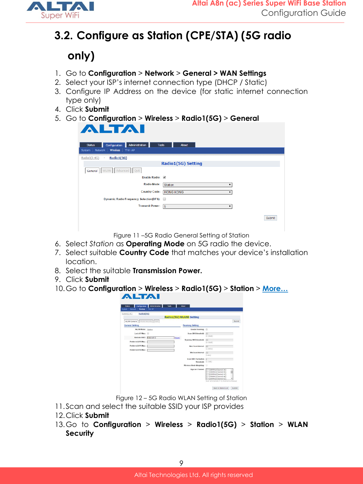  9 Altai A8n (ac) Series Super WiFi Base Station Configuration Guide Altai Technologies Ltd. All rights reserved  3.2. Configure as Station (CPE/STA) (5G radio only) 1. Go to Configuration &gt; Network &gt; General &gt; WAN Settings 2. Select your ISP’s internet connection type (DHCP / Static) 3. Configure  IP  Address  on  the  device  (for  static  internet  connection type only) 4. Click Submit 5. Go to Configuration &gt; Wireless &gt; Radio1(5G) &gt; General  Figure 11 –5G Radio General Setting of Station 6. Select Station as Operating Mode on 5G radio the device.  7. Select suitable Country Code that matches your device’s installation location. 8. Select the suitable Transmission Power. 9. Click Submit 10. Go to Configuration &gt; Wireless &gt; Radio1(5G) &gt; Station &gt; More…  Figure 12 – 5G Radio WLAN Setting of Station 11. Scan and select the suitable SSID your ISP provides 12. Click Submit 13. Go  to  Configuration &gt;  Wireless &gt;  Radio1(5G) &gt;  Station &gt;  WLAN Security 