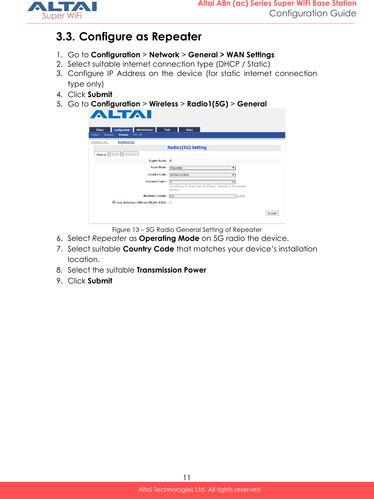  11 Altai A8n (ac) Series Super WiFi Base Station Configuration Guide Altai Technologies Ltd. All rights reserved  3.3. Configure as Repeater 1. Go to Configuration &gt; Network &gt; General &gt; WAN Settings 2. Select suitable internet connection type (DHCP / Static) 3. Configure  IP  Address  on  the  device  (for  static  internet  connection type only) 4. Click Submit 5. Go to Configuration &gt; Wireless &gt; Radio1(5G) &gt; General  Figure 13 – 5G Radio General Setting of Repeater 6. Select Repeater as Operating Mode on 5G radio the device. 7. Select suitable Country Code that matches your device’s installation location. 8. Select the suitable Transmission Power 9. Click Submit    