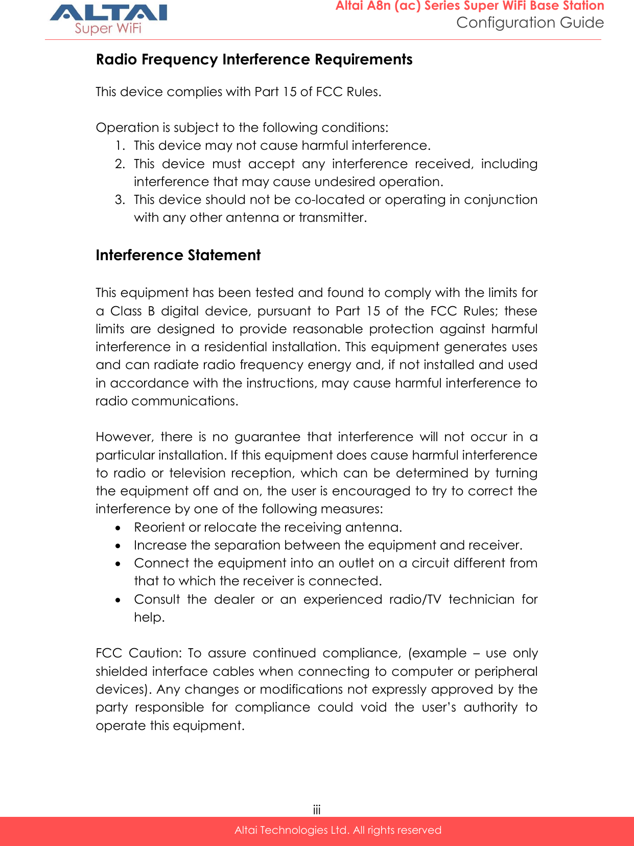  iii Altai Technologies Ltd. All rights reserved  Altai A8n (ac) Series Super WiFi Base Station Configuration Guide Radio Frequency Interference Requirements  This device complies with Part 15 of FCC Rules.  Operation is subject to the following conditions: 1. This device may not cause harmful interference. 2. This  device  must  accept  any  interference  received,  including interference that may cause undesired operation. 3. This device should not be co-located or operating in conjunction with any other antenna or transmitter.  Interference Statement  This equipment has been tested and found to comply with the limits for a  Class  B  digital  device,  pursuant  to  Part  15  of  the  FCC  Rules;  these limits  are  designed  to  provide  reasonable  protection  against  harmful interference in a residential installation. This equipment generates uses and can radiate radio frequency energy and, if not installed and used in accordance with the instructions, may cause harmful interference to radio communications.  However,  there  is  no  guarantee  that  interference  will  not  occur  in  a particular installation. If this equipment does cause harmful interference to  radio  or  television  reception,  which  can  be  determined  by  turning the equipment off and on, the user is encouraged to try to correct the interference by one of the following measures:  Reorient or relocate the receiving antenna.  Increase the separation between the equipment and receiver.  Connect the equipment into an outlet on a circuit different from that to which the receiver is connected.  Consult  the  dealer  or  an  experienced  radio/TV  technician  for help.  FCC  Caution:  To  assure  continued  compliance,  (example  –  use  only shielded interface cables when connecting to computer or peripheral devices). Any changes or modifications not expressly approved by the party  responsible  for  compliance  could  void  the  user’s  authority  to operate this equipment.   