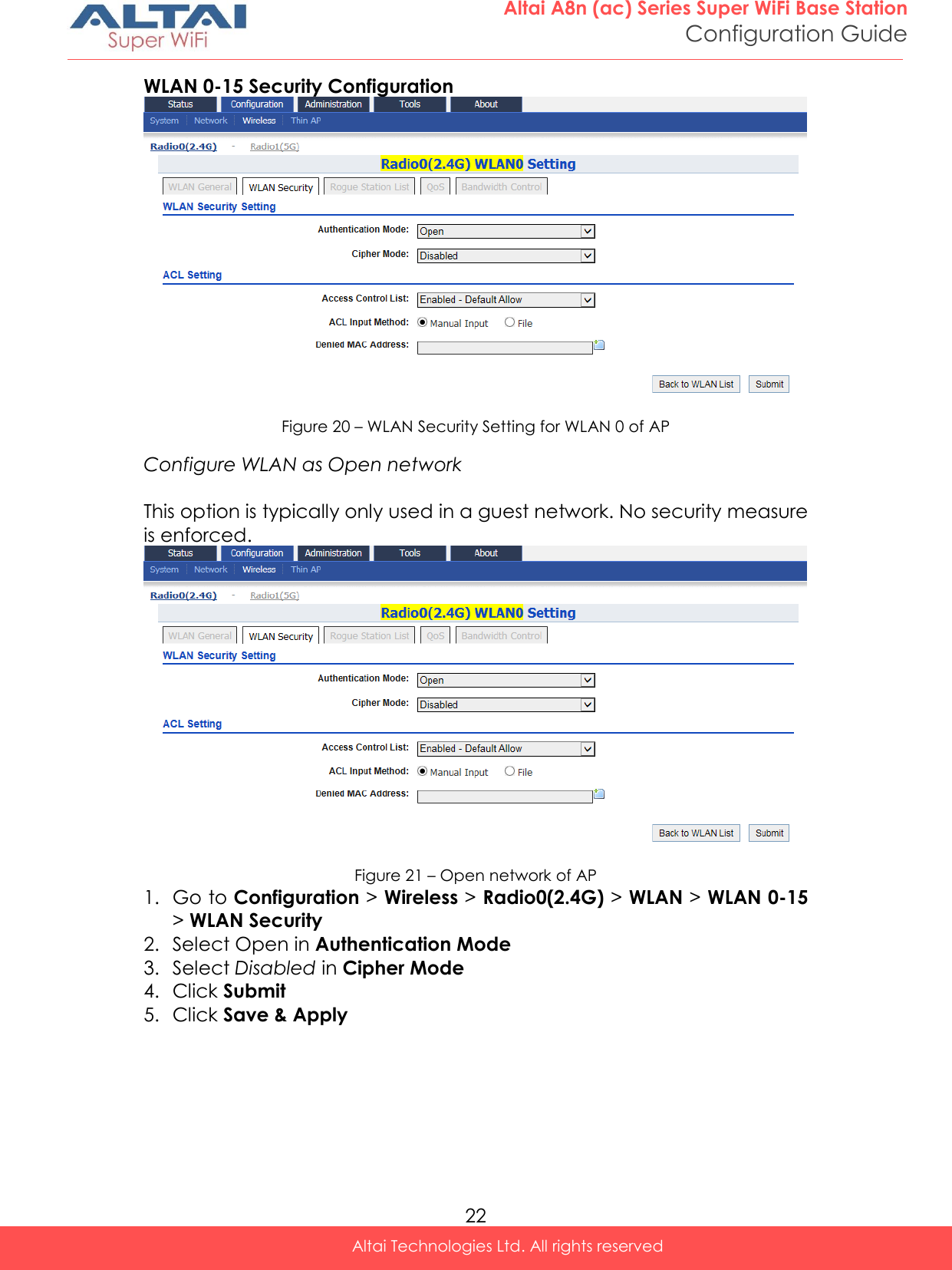  22 Altai A8n (ac) Series Super WiFi Base Station Configuration Guide Altai Technologies Ltd. All rights reserved  WLAN 0-15 Security Configuration  Figure 20 – WLAN Security Setting for WLAN 0 of AP Configure WLAN as Open network  This option is typically only used in a guest network. No security measure is enforced.  Figure 21 – Open network of AP 1. Go to Configuration &gt; Wireless &gt; Radio0(2.4G) &gt; WLAN &gt; WLAN 0-15 &gt; WLAN Security 2. Select Open in Authentication Mode 3. Select Disabled in Cipher Mode 4. Click Submit 5. Click Save &amp; Apply   