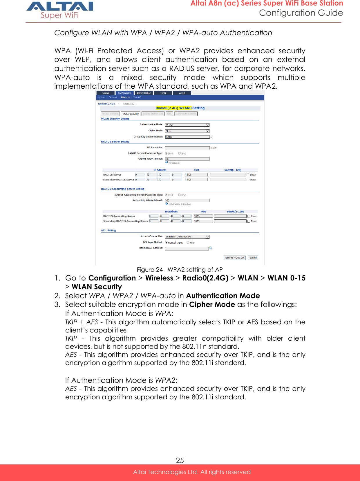  25 Altai A8n (ac) Series Super WiFi Base Station Configuration Guide Altai Technologies Ltd. All rights reserved  Configure WLAN with WPA / WPA2 / WPA-auto Authentication  WPA  (Wi-Fi  Protected  Access)  or  WPA2  provides  enhanced  security over  WEP,  and  allows  client  authentication  based  on  an  external authentication server such as a RADIUS server, for corporate networks. WPA-auto  is  a  mixed  security  mode  which  supports  multiple implementations of the WPA standard, such as WPA and WPA2.  Figure 24 –WPA2 setting of AP 1. Go to Configuration &gt; Wireless &gt; Radio0(2.4G) &gt; WLAN &gt; WLAN 0-15 &gt; WLAN Security 2. Select WPA / WPA2 / WPA-auto in Authentication Mode 3. Select suitable encryption mode in Cipher Mode as the followings: If Authentication Mode is WPA: TKIP + AES - This algorithm automatically selects TKIP or AES based on the client’s capabilities TKIP  -  This  algorithm  provides  greater  compatibility  with  older  client devices, but is not supported by the 802.11n standard. AES - This algorithm provides enhanced security over TKIP, and is the only encryption algorithm supported by the 802.11i standard.  If Authentication Mode is WPA2:  AES - This algorithm provides enhanced security over TKIP, and is the only encryption algorithm supported by the 802.11i standard.     