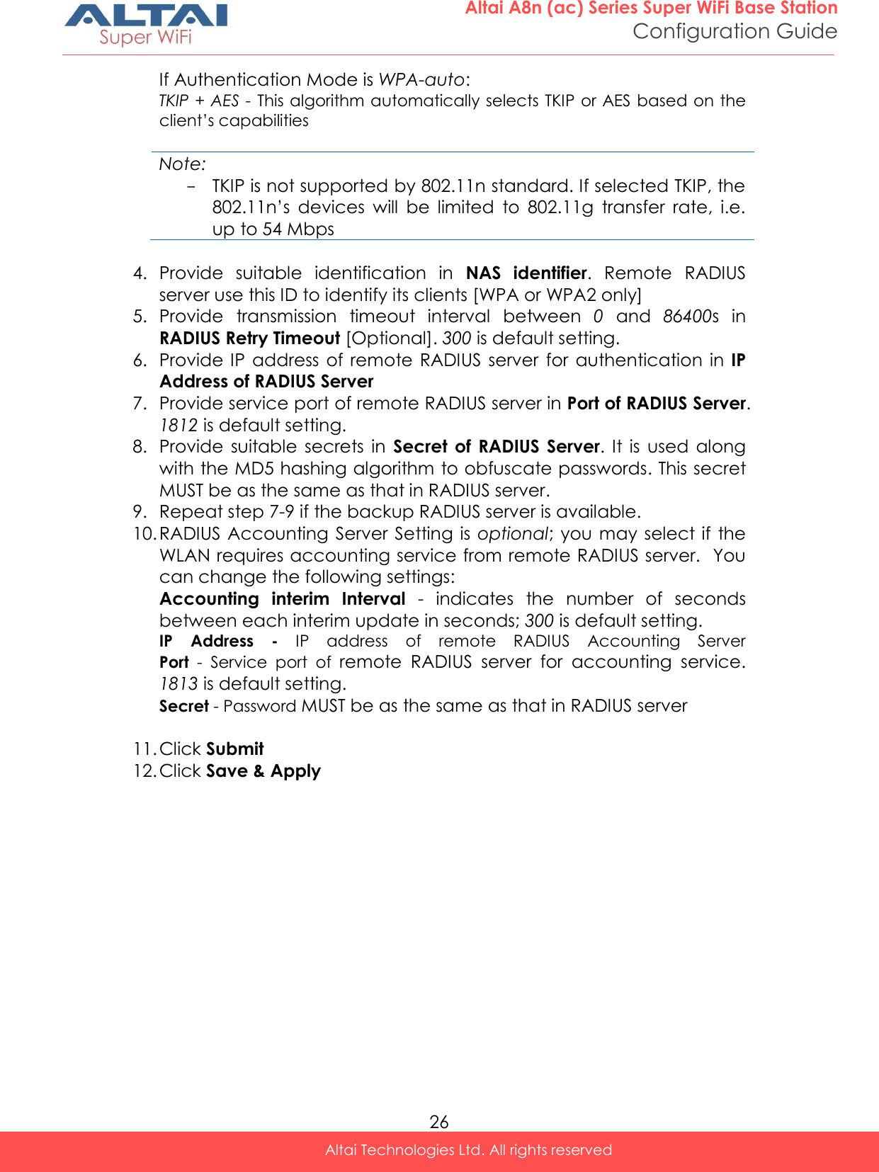  26 Altai A8n (ac) Series Super WiFi Base Station Configuration Guide Altai Technologies Ltd. All rights reserved  If Authentication Mode is WPA-auto: TKIP + AES - This algorithm automatically selects TKIP or AES based on the client’s capabilities  Note: - TKIP is not supported by 802.11n standard. If selected TKIP, the 802.11n’s  devices  will  be  limited  to  802.11g  transfer  rate,  i.e. up to 54 Mbps   4. Provide  suitable  identification  in  NAS  identifier.  Remote  RADIUS server use this ID to identify its clients [WPA or WPA2 only] 5. Provide  transmission  timeout  interval  between  0  and  86400s  in RADIUS Retry Timeout [Optional]. 300 is default setting. 6. Provide IP  address of  remote RADIUS  server  for  authentication  in  IP Address of RADIUS Server 7. Provide service port of remote RADIUS server in Port of RADIUS Server. 1812 is default setting. 8. Provide  suitable  secrets  in  Secret  of  RADIUS  Server.  It  is  used along with the MD5 hashing algorithm to obfuscate passwords. This secret MUST be as the same as that in RADIUS server. 9. Repeat step 7-9 if the backup RADIUS server is available.  10. RADIUS Accounting Server Setting is  optional; you may select if  the WLAN requires accounting service from remote RADIUS server.  You can change the following settings: Accounting  interim  Interval  -  indicates  the  number  of  seconds between each interim update in seconds; 300 is default setting. IP  Address  -  IP  address  of  remote  RADIUS  Accounting  Server Port  -  Service  port  of  remote  RADIUS  server  for  accounting  service. 1813 is default setting. Secret - Password MUST be as the same as that in RADIUS server  11. Click Submit 12. Click Save &amp; Apply    