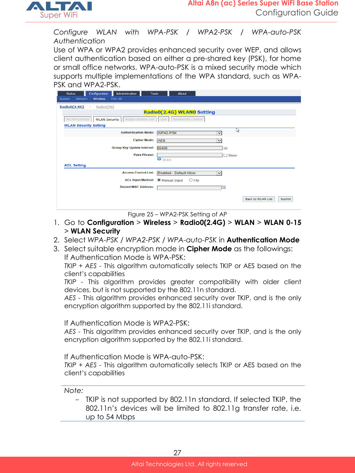  27 Altai A8n (ac) Series Super WiFi Base Station Configuration Guide Altai Technologies Ltd. All rights reserved  Configure  WLAN  with  WPA-PSK  /  WPA2-PSK  /  WPA-auto-PSK Authentication Use of WPA or WPA2 provides enhanced security over WEP, and allows client authentication based on either a pre-shared key (PSK), for home or small office networks. WPA-auto-PSK is a mixed security mode which supports multiple implementations of the WPA standard, such as WPA-PSK and WPA2-PSK.  Figure 25 – WPA2-PSK Setting of AP 1. Go to Configuration &gt; Wireless &gt; Radio0(2.4G) &gt; WLAN &gt; WLAN 0-15 &gt; WLAN Security 2. Select WPA-PSK / WPA2-PSK / WPA-auto-PSK in Authentication Mode 3. Select suitable encryption mode in Cipher Mode as the followings: If Authentication Mode is WPA-PSK: TKIP + AES - This algorithm automatically selects TKIP or AES based on the client’s capabilities TKIP  -  This  algorithm  provides  greater  compatibility  with  older  client devices, but is not supported by the 802.11n standard. AES - This algorithm provides enhanced security over TKIP, and is the only encryption algorithm supported by the 802.11i standard.  If Authentication Mode is WPA2-PSK:  AES - This algorithm provides enhanced security over TKIP, and is the only encryption algorithm supported by the 802.11i standard.  If Authentication Mode is WPA-auto-PSK: TKIP + AES - This algorithm automatically selects TKIP or AES based on the client’s capabilities  Note: - TKIP is not supported by 802.11n standard. If selected TKIP, the 802.11n’s  devices  will  be  limited  to  802.11g  transfer  rate,  i.e. up to 54 Mbps   