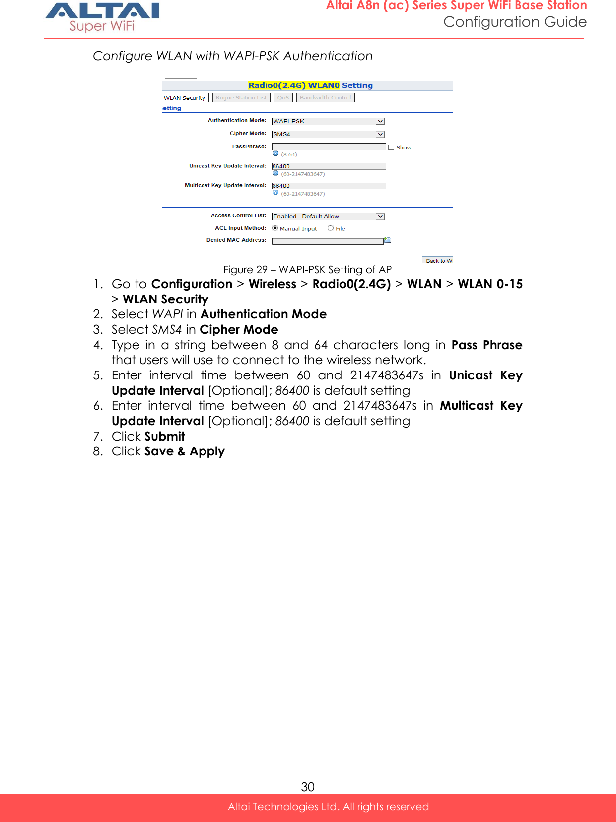  30 Altai A8n (ac) Series Super WiFi Base Station Configuration Guide Altai Technologies Ltd. All rights reserved  Configure WLAN with WAPI-PSK Authentication   Figure 29 – WAPI-PSK Setting of AP 1. Go to Configuration &gt; Wireless &gt; Radio0(2.4G) &gt; WLAN &gt; WLAN 0-15 &gt; WLAN Security 2. Select WAPI in Authentication Mode 3. Select SMS4 in Cipher Mode 4. Type  in  a  string  between  8  and  64  characters  long  in  Pass  Phrase that users will use to connect to the wireless network. 5. Enter  interval  time  between  60  and  2147483647s  in  Unicast  Key Update Interval [Optional]; 86400 is default setting 6. Enter  interval  time  between  60  and  2147483647s  in  Multicast  Key Update Interval [Optional]; 86400 is default setting 7. Click Submit 8. Click Save &amp; Apply    