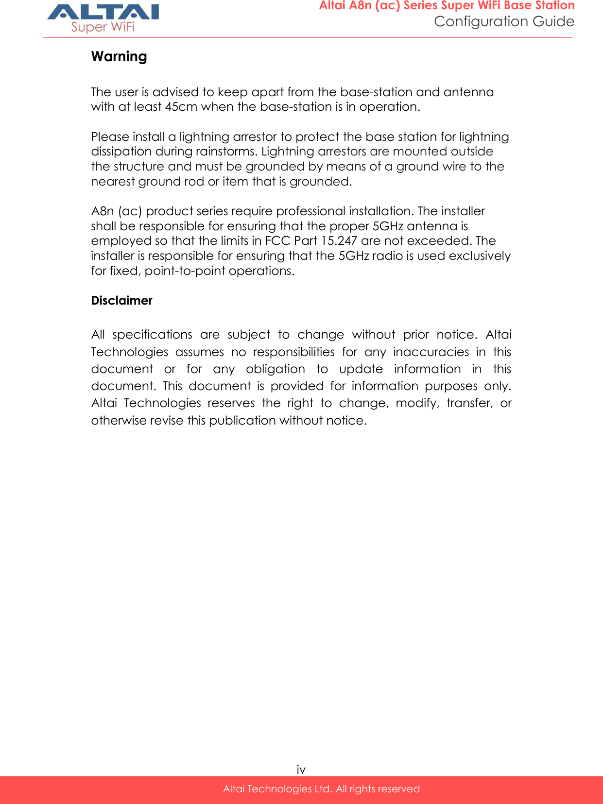  iv Altai Technologies Ltd. All rights reserved  Altai A8n (ac) Series Super WiFi Base Station Configuration Guide Warning  The user is advised to keep apart from the base-station and antenna with at least 45cm when the base-station is in operation.  Please install a lightning arrestor to protect the base station for lightning dissipation during rainstorms. Lightning arrestors are mounted outside the structure and must be grounded by means of a ground wire to the nearest ground rod or item that is grounded.  A8n (ac) product series require professional installation. The installer shall be responsible for ensuring that the proper 5GHz antenna is employed so that the limits in FCC Part 15.247 are not exceeded. The installer is responsible for ensuring that the 5GHz radio is used exclusively for fixed, point-to-point operations.  Disclaimer  All  specifications  are  subject  to  change  without  prior  notice.  Altai Technologies  assumes  no  responsibilities  for  any  inaccuracies  in  this document  or  for  any  obligation  to  update  information  in  this document.  This  document  is  provided  for  information  purposes  only. Altai  Technologies  reserves  the  right  to  change,  modify,  transfer,  or otherwise revise this publication without notice. 