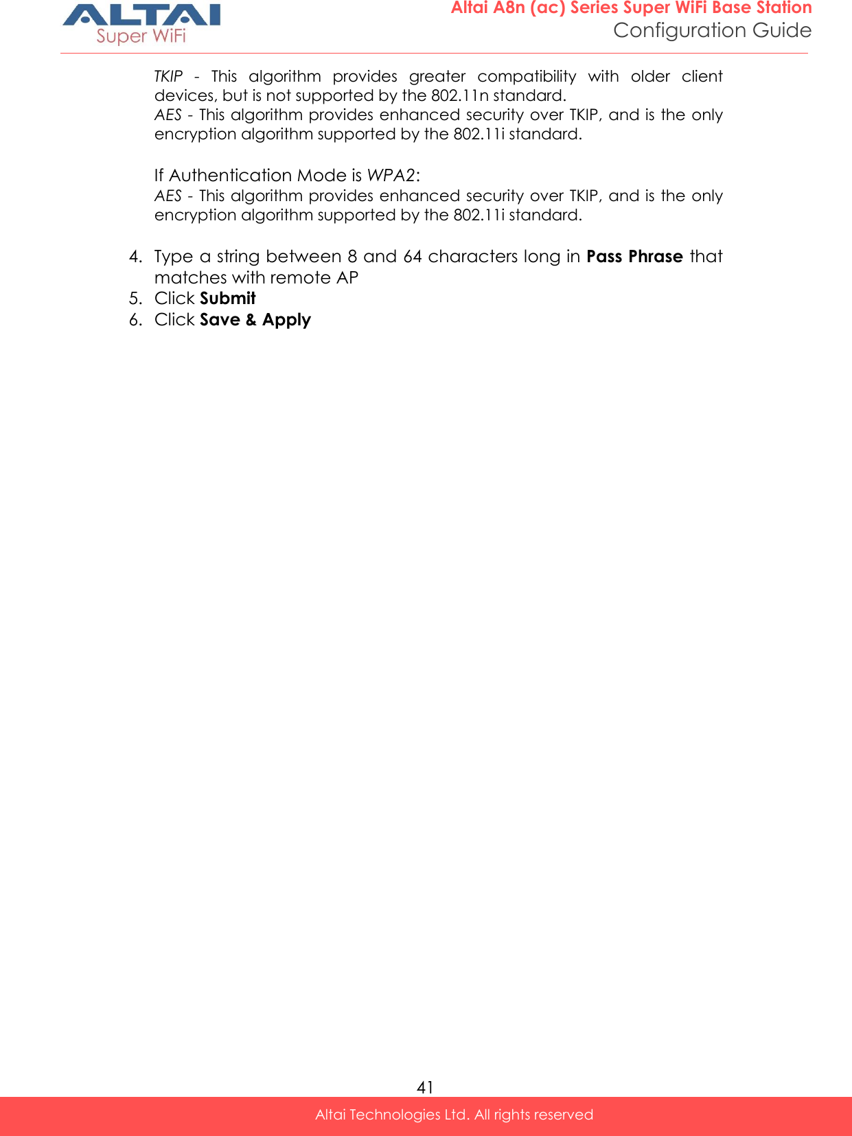  41 Altai A8n (ac) Series Super WiFi Base Station Configuration Guide Altai Technologies Ltd. All rights reserved  TKIP  -  This  algorithm  provides  greater  compatibility  with  older  client devices, but is not supported by the 802.11n standard. AES - This algorithm provides enhanced security over TKIP, and is the only encryption algorithm supported by the 802.11i standard.  If Authentication Mode is WPA2:  AES - This algorithm provides enhanced security over TKIP, and is the only encryption algorithm supported by the 802.11i standard.  4. Type a string between 8 and 64 characters long in Pass Phrase that matches with remote AP 5. Click Submit 6. Click Save &amp; Apply    