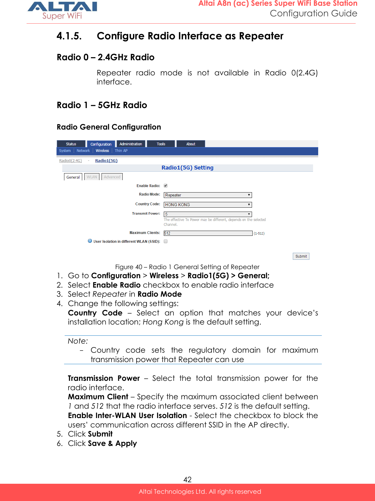  42 Altai A8n (ac) Series Super WiFi Base Station Configuration Guide Altai Technologies Ltd. All rights reserved  4.1.5. Configure Radio Interface as Repeater  Radio 0 – 2.4GHz Radio Repeater  radio  mode  is  not  available  in  Radio  0(2.4G) interface.  Radio 1 – 5GHz Radio Radio General Configuration   Figure 40 – Radio 1 General Setting of Repeater 1. Go to Configuration &gt; Wireless &gt; Radio1(5G) &gt; General; 2. Select Enable Radio checkbox to enable radio interface 3. Select Repeater in Radio Mode 4. Change the following settings: Country  Code  – Select  an  option  that  matches  your  device’s installation location; Hong Kong is the default setting.  Note: - Country  code  sets  the  regulatory  domain  for  maximum transmission power that Repeater can use  Transmission  Power  –  Select  the  total  transmission  power  for  the radio interface.  Maximum Client – Specify the maximum associated client between 1 and 512 that the radio interface serves. 512 is the default setting. Enable Inter-WLAN User Isolation - Select the checkbox to block the users’ communication across different SSID in the AP directly. 5. Click Submit  6. Click Save &amp; Apply    