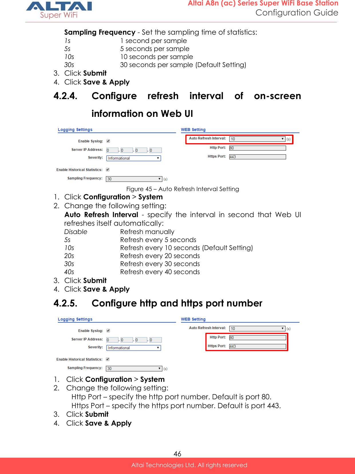  46 Altai A8n (ac) Series Super WiFi Base Station Configuration Guide Altai Technologies Ltd. All rights reserved  Sampling Frequency - Set the sampling time of statistics: 1s 1 second per sample 5s 5 seconds per sample 10s 10 seconds per sample 30s 30 seconds per sample (Default Setting) 3. Click Submit 4. Click Save &amp; Apply 4.2.4. Configure  refresh  interval  of  on-screen information on Web UI  Figure 45 – Auto Refresh Interval Setting 1. Click Configuration &gt; System  2. Change the following setting: Auto  Refresh  Interval  -  specify  the  interval  in  second  that  Web  UI refreshes itself automatically: Disable Refresh manually  5s Refresh every 5 seconds 10s Refresh every 10 seconds (Default Setting) 20s Refresh every 20 seconds 30s Refresh every 30 seconds 40s Refresh every 40 seconds 3. Click Submit 4. Click Save &amp; Apply 4.2.5. Configure http and https port number  1. Click Configuration &gt; System  2. Change the following setting: Http Port – specify the http port number. Default is port 80. Https Port – specify the https port number. Default is port 443.  3. Click Submit 4. Click Save &amp; Apply 