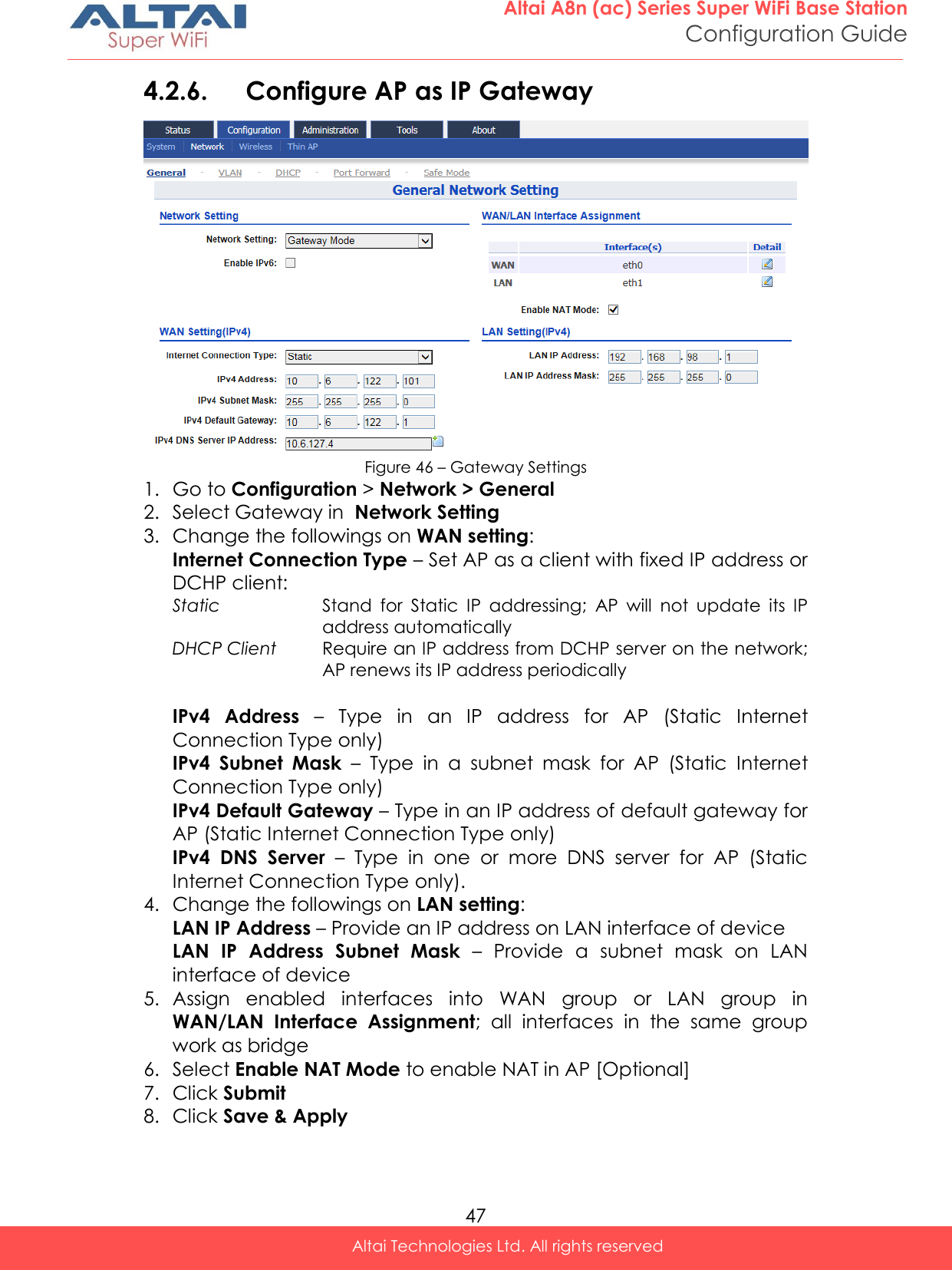  47 Altai A8n (ac) Series Super WiFi Base Station Configuration Guide Altai Technologies Ltd. All rights reserved  4.2.6. Configure AP as IP Gateway   Figure 46 – Gateway Settings 1. Go to Configuration &gt; Network &gt; General 2. Select Gateway in  Network Setting 3. Change the followings on WAN setting: Internet Connection Type – Set AP as a client with fixed IP address or DCHP client: Static Stand  for  Static  IP  addressing;  AP  will  not  update  its  IP address automatically DHCP Client Require an IP address from DCHP server on the network; AP renews its IP address periodically  IPv4  Address –  Type  in  an  IP  address  for  AP  (Static  Internet Connection Type only) IPv4  Subnet  Mask –  Type  in  a  subnet  mask  for  AP  (Static  Internet Connection Type only) IPv4 Default Gateway – Type in an IP address of default gateway for AP (Static Internet Connection Type only) IPv4  DNS  Server  –  Type  in  one  or  more  DNS  server  for  AP  (Static Internet Connection Type only). 4. Change the followings on LAN setting: LAN IP Address – Provide an IP address on LAN interface of device LAN  IP  Address  Subnet  Mask –  Provide  a  subnet  mask  on  LAN interface of device 5. Assign  enabled  interfaces  into  WAN  group  or  LAN  group  in WAN/LAN  Interface  Assignment; all  interfaces  in  the  same  group work as bridge 6. Select Enable NAT Mode to enable NAT in AP [Optional] 7. Click Submit 8. Click Save &amp; Apply 