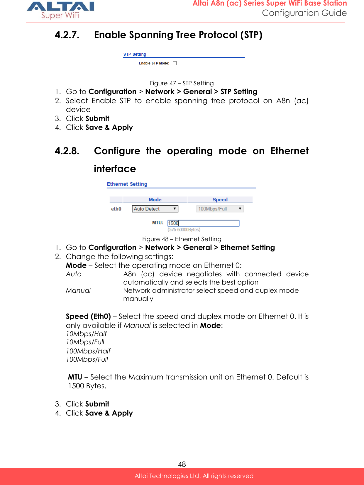  48 Altai A8n (ac) Series Super WiFi Base Station Configuration Guide Altai Technologies Ltd. All rights reserved  4.2.7. Enable Spanning Tree Protocol (STP)  Figure 47 – STP Setting 1. Go to Configuration &gt; Network &gt; General &gt; STP Setting 2. Select  Enable  STP  to  enable  spanning  tree  protocol  on  A8n  (ac) device 3. Click Submit 4. Click Save &amp; Apply  4.2.8. Configure  the  operating  mode  on  Ethernet interface  Figure 48 – Ethernet Setting 1. Go to Configuration &gt; Network &gt; General &gt; Ethernet Setting 2. Change the following settings: Mode – Select the operating mode on Ethernet 0: Auto A8n  (ac)  device  negotiates  with  connected  device automatically and selects the best option  Manual Network administrator select speed and duplex mode manually  Speed (Eth0) – Select the speed and duplex mode on Ethernet 0. It is only available if Manual is selected in Mode: 10Mbps/Half  10Mbps/Full  100Mbps/Half  100Mbps/Full   MTU – Select the Maximum transmission unit on Ethernet 0. Default is 1500 Bytes.  3. Click Submit 4. Click Save &amp; Apply  