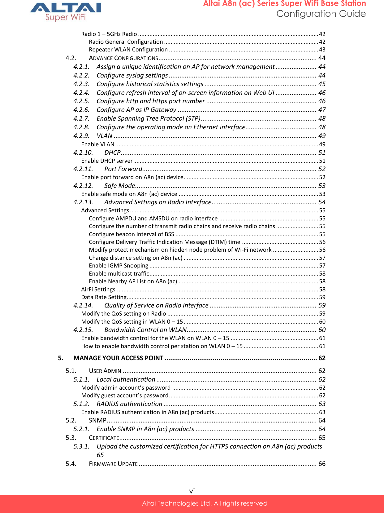  vi Altai Technologies Ltd. All rights reserved  Altai A8n (ac) Series Super WiFi Base Station Configuration Guide Radio 1 – 5GHz Radio ............................................................................................................... 42 Radio General Configuration ............................................................................................... 42 Repeater WLAN Configuration ............................................................................................ 43 4.2. ADVANCE CONFIGURATIONS ......................................................................................... 44 4.2.1. Assign a unique identification on AP for network management ....................... 44 4.2.2. Configure syslog settings ................................................................................... 44 4.2.3. Configure historical statistics settings ............................................................... 45 4.2.4. Configure refresh interval of on-screen information on Web UI ....................... 46 4.2.5. Configure http and https port number .............................................................. 46 4.2.6. Configure AP as IP Gateway .............................................................................. 47 4.2.7. Enable Spanning Tree Protocol (STP) ................................................................. 48 4.2.8. Configure the operating mode on Ethernet interface ........................................ 48 4.2.9. VLAN .................................................................................................................. 49 Enable VLAN ............................................................................................................................. 49 4.2.10. DHCP .............................................................................................................. 51 Enable DHCP server .................................................................................................................. 51 4.2.11. Port Forward .................................................................................................. 52 Enable port forward on A8n (ac) device................................................................................... 52 4.2.12. Safe Mode ...................................................................................................... 53 Enable safe mode on A8n (ac) device ...................................................................................... 53 4.2.13. Advanced Settings on Radio Interface ........................................................... 54 Advanced Settings .................................................................................................................... 55 Configure AMPDU and AMSDU on radio interface ............................................................. 55 Configure the number of transmit radio chains and receive radio chains .......................... 55 Configure beacon interval of BSS ........................................................................................ 55 Configure Delivery Traffic Indication Message (DTIM) time ............................................... 56 Modify protect mechanism on hidden node problem of Wi-Fi network ............................ 56 Change distance setting on A8n (ac) ................................................................................... 57 Enable IGMP Snooping ........................................................................................................ 57 Enable multicast traffic ........................................................................................................ 58 Enable Nearby AP List on A8n (ac) ...................................................................................... 58 AirFi Settings ............................................................................................................................ 58 Data Rate Setting...................................................................................................................... 59 4.2.14. Quality of Service on Radio Interface ............................................................ 59 Modify the QoS setting on Radio ............................................................................................. 59 Modify the QoS setting in WLAN 0 – 15 ................................................................................... 60 4.2.15. Bandwidth Control on WLAN ......................................................................... 60 Enable bandwidth control for the WLAN on WLAN 0 – 15 ...................................................... 61 How to enable bandwidth control per station on WLAN 0 – 15 .............................................. 61 5. MANAGE YOUR ACCESS POINT ............................................................................... 62 5.1. USER ADMIN ............................................................................................................. 62 5.1.1. Local authentication .......................................................................................... 62 Modify admin account’s password .......................................................................................... 62 Modify guest account’s password ............................................................................................ 62 5.1.2. RADIUS authentication ...................................................................................... 63 Enable RADIUS authentication in A8n (ac) products ................................................................ 63 5.2. SNMP ...................................................................................................................... 64 5.2.1. Enable SNMP in A8n (ac) products .................................................................... 64 5.3. CERTIFICATE............................................................................................................... 65 5.3.1. Upload the customized certification for HTTPS connection on A8n (ac) products 65 5.4. FIRMWARE UPDATE .................................................................................................... 66 