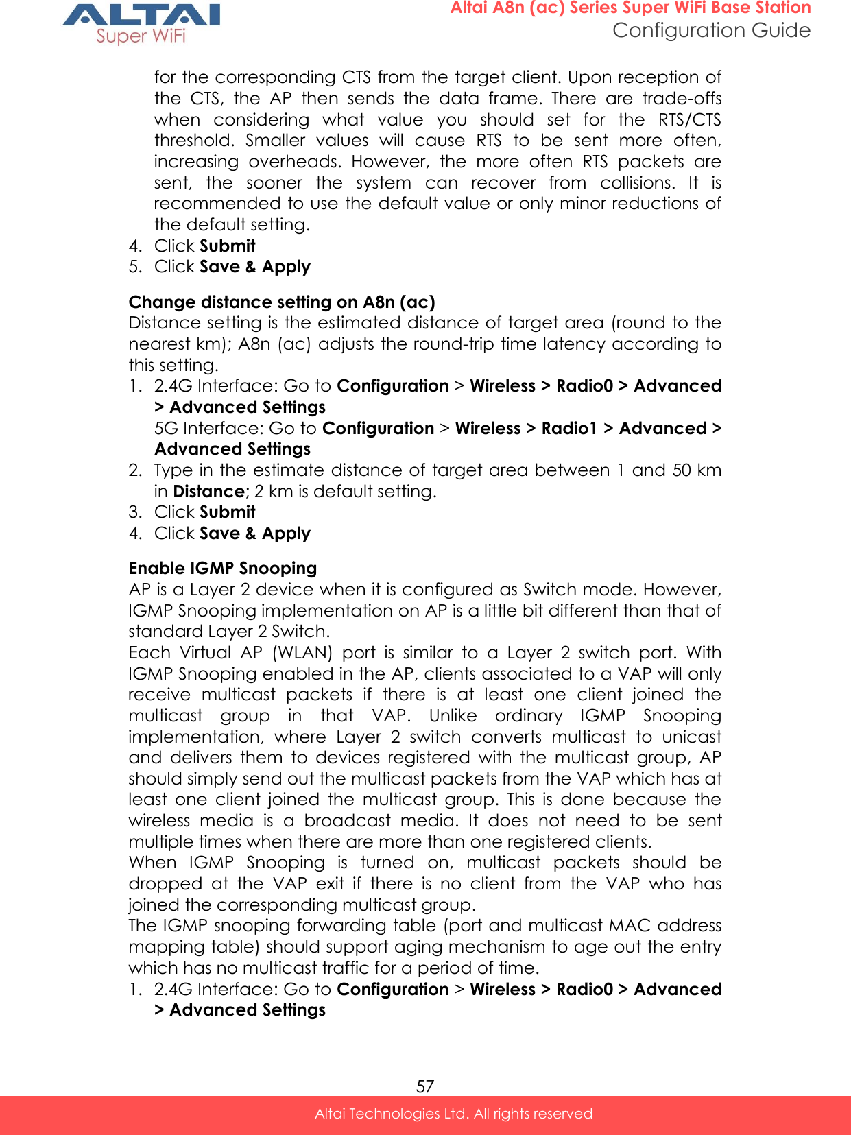  57 Altai A8n (ac) Series Super WiFi Base Station Configuration Guide Altai Technologies Ltd. All rights reserved  for the corresponding CTS from the target client. Upon reception of the  CTS,  the  AP  then  sends  the  data  frame.  There  are  trade-offs when  considering  what  value  you  should  set  for  the  RTS/CTS threshold.  Smaller  values  will  cause  RTS  to  be  sent  more  often, increasing  overheads.  However,  the  more  often  RTS  packets  are sent,  the  sooner  the  system  can  recover  from  collisions.  It  is recommended to use the default value or only minor reductions of the default setting. 4. Click Submit 5. Click Save &amp; Apply Change distance setting on A8n (ac) Distance setting is the estimated distance of target area (round to the nearest km); A8n (ac) adjusts the round-trip time latency according to this setting. 1. 2.4G Interface: Go to Configuration &gt; Wireless &gt; Radio0 &gt; Advanced &gt; Advanced Settings 5G Interface: Go to Configuration &gt; Wireless &gt; Radio1 &gt; Advanced &gt; Advanced Settings 2. Type in the estimate distance of target area between 1 and 50 km in Distance; 2 km is default setting. 3. Click Submit 4. Click Save &amp; Apply Enable IGMP Snooping AP is a Layer 2 device when it is configured as Switch mode. However, IGMP Snooping implementation on AP is a little bit different than that of standard Layer 2 Switch.  Each  Virtual  AP  (WLAN)  port  is  similar  to  a  Layer  2  switch  port.  With IGMP Snooping enabled in the AP, clients associated to a VAP will only receive  multicast  packets  if  there  is  at  least  one  client  joined  the multicast  group  in  that  VAP.  Unlike  ordinary  IGMP  Snooping implementation,  where  Layer  2  switch  converts  multicast  to  unicast and  delivers  them  to  devices  registered  with  the  multicast  group,  AP should simply send out the multicast packets from the VAP which has at least  one  client  joined  the  multicast  group.  This  is  done  because  the wireless  media  is  a  broadcast  media.  It  does  not  need  to  be  sent multiple times when there are more than one registered clients. When  IGMP  Snooping  is  turned  on,  multicast  packets  should  be dropped  at  the  VAP  exit  if  there  is  no  client  from  the  VAP  who  has joined the corresponding multicast group. The IGMP snooping forwarding table (port and multicast MAC address mapping table) should support aging mechanism to age out the entry which has no multicast traffic for a period of time. 1. 2.4G Interface: Go to Configuration &gt; Wireless &gt; Radio0 &gt; Advanced &gt; Advanced Settings 