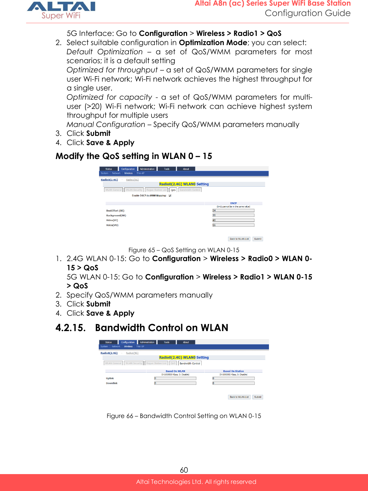  60 Altai A8n (ac) Series Super WiFi Base Station Configuration Guide Altai Technologies Ltd. All rights reserved  5G Interface: Go to Configuration &gt; Wireless &gt; Radio1 &gt; QoS 2. Select suitable configuration in Optimization Mode; you can select: Default  Optimization – a  set  of  QoS/WMM  parameters  for  most scenarios; it is a default setting Optimized for throughput – a set of QoS/WMM parameters for single user Wi-Fi network; Wi-Fi network achieves the highest throughput for a single user. Optimized  for  capacity - a  set  of  QoS/WMM  parameters  for  multi-user  (&gt;20)  Wi-Fi  network;  Wi-Fi  network  can  achieve  highest  system throughput for multiple users Manual Configuration – Specify QoS/WMM parameters manually 3. Click Submit 4. Click Save &amp; Apply Modify the QoS setting in WLAN 0 – 15  Figure 65 – QoS Setting on WLAN 0-15 1. 2.4G WLAN 0-15: Go to Configuration &gt; Wireless &gt; Radio0 &gt; WLAN 0-15 &gt; QoS 5G WLAN 0-15: Go to Configuration &gt; Wireless &gt; Radio1 &gt; WLAN 0-15 &gt; QoS 2. Specify QoS/WMM parameters manually 3. Click Submit 4. Click Save &amp; Apply 4.2.15. Bandwidth Control on WLAN  Figure 66 – Bandwidth Control Setting on WLAN 0-15 