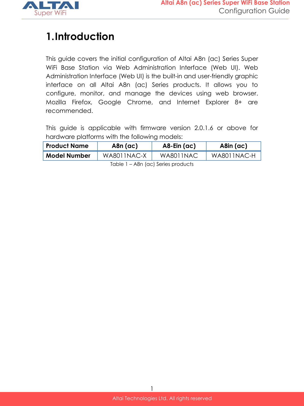  1 Altai A8n (ac) Series Super WiFi Base Station Configuration Guide Altai Technologies Ltd. All rights reserved  1. Introduction This guide covers the initial configuration of Altai A8n (ac) Series Super WiFi  Base  Station  via  Web  Administration  Interface  (Web  UI).  Web Administration Interface (Web UI) is the built-in and user-friendly graphic interface  on  all  Altai  A8n  (ac)  Series  products.  It  allows  you  to configure,  monitor,  and  manage  the  devices  using  web  browser. Mozilla  Firefox,  Google  Chrome,  and  Internet  Explorer  8+  are recommended.  This  guide  is  applicable  with  firmware  version  2.0.1.6  or  above  for hardware platforms with the following models: Product Name A8n (ac) A8-Ein (ac) A8in (ac) Model Number WA8011NAC-X WA8011NAC WA8011NAC-H Table 1 – A8n (ac) Series products   