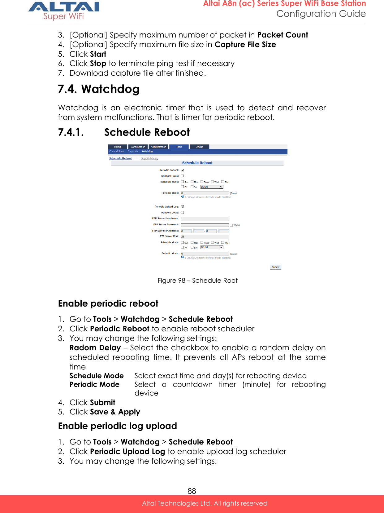  88 Altai A8n (ac) Series Super WiFi Base Station Configuration Guide Altai Technologies Ltd. All rights reserved  3. [Optional] Specify maximum number of packet in Packet Count  4. [Optional] Specify maximum file size in Capture File Size 5. Click Start 6. Click Stop to terminate ping test if necessary 7. Download capture file after finished. 7.4. Watchdog Watchdog  is  an  electronic  timer  that  is  used  to  detect  and  recover from system malfunctions. That is timer for periodic reboot. 7.4.1. Schedule Reboot   Figure 98 – Schedule Root  Enable periodic reboot 1. Go to Tools &gt; Watchdog &gt; Schedule Reboot 2. Click Periodic Reboot to enable reboot scheduler 3. You may change the following settings: Radom Delay – Select the checkbox to enable a random delay on scheduled  rebooting  time.  It  prevents  all  APs  reboot  at  the  same time Schedule Mode Select exact time and day(s) for rebooting device Periodic Mode Select  a  countdown  timer  (minute)  for  rebooting device 4. Click Submit 5. Click Save &amp; Apply Enable periodic log upload 1. Go to Tools &gt; Watchdog &gt; Schedule Reboot 2. Click Periodic Upload Log to enable upload log scheduler 3. You may change the following settings: 