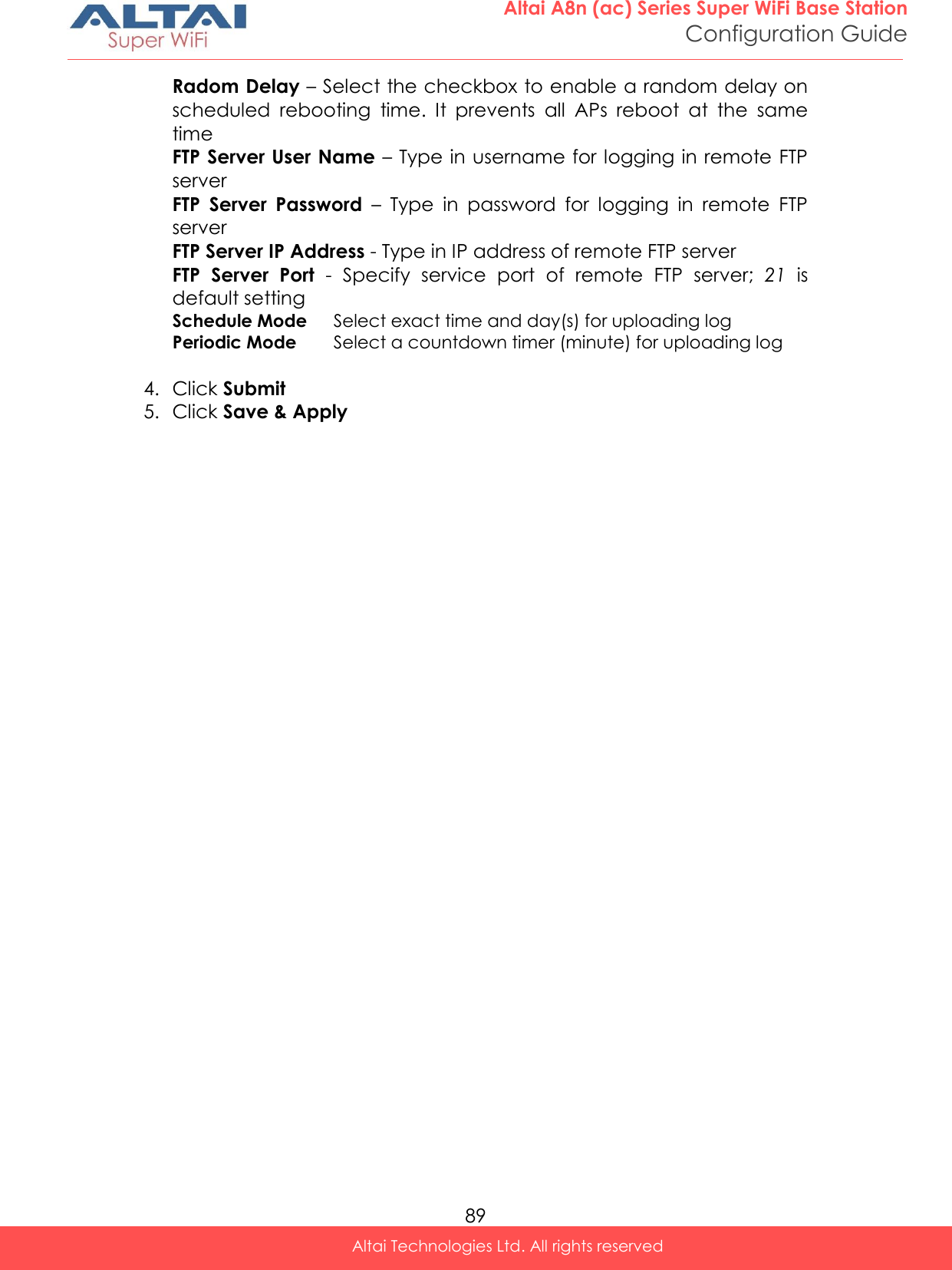  89 Altai A8n (ac) Series Super WiFi Base Station Configuration Guide Altai Technologies Ltd. All rights reserved  Radom Delay – Select the checkbox to enable a random delay on scheduled  rebooting  time.  It  prevents  all  APs  reboot  at  the  same time FTP Server User Name – Type in username for logging in remote FTP server FTP  Server  Password  –  Type  in  password  for  logging  in  remote  FTP server FTP Server IP Address - Type in IP address of remote FTP server FTP  Server  Port  -  Specify  service  port  of  remote  FTP  server;  21  is default setting Schedule Mode Select exact time and day(s) for uploading log Periodic Mode Select a countdown timer (minute) for uploading log  4. Click Submit 5. Click Save &amp; Apply   