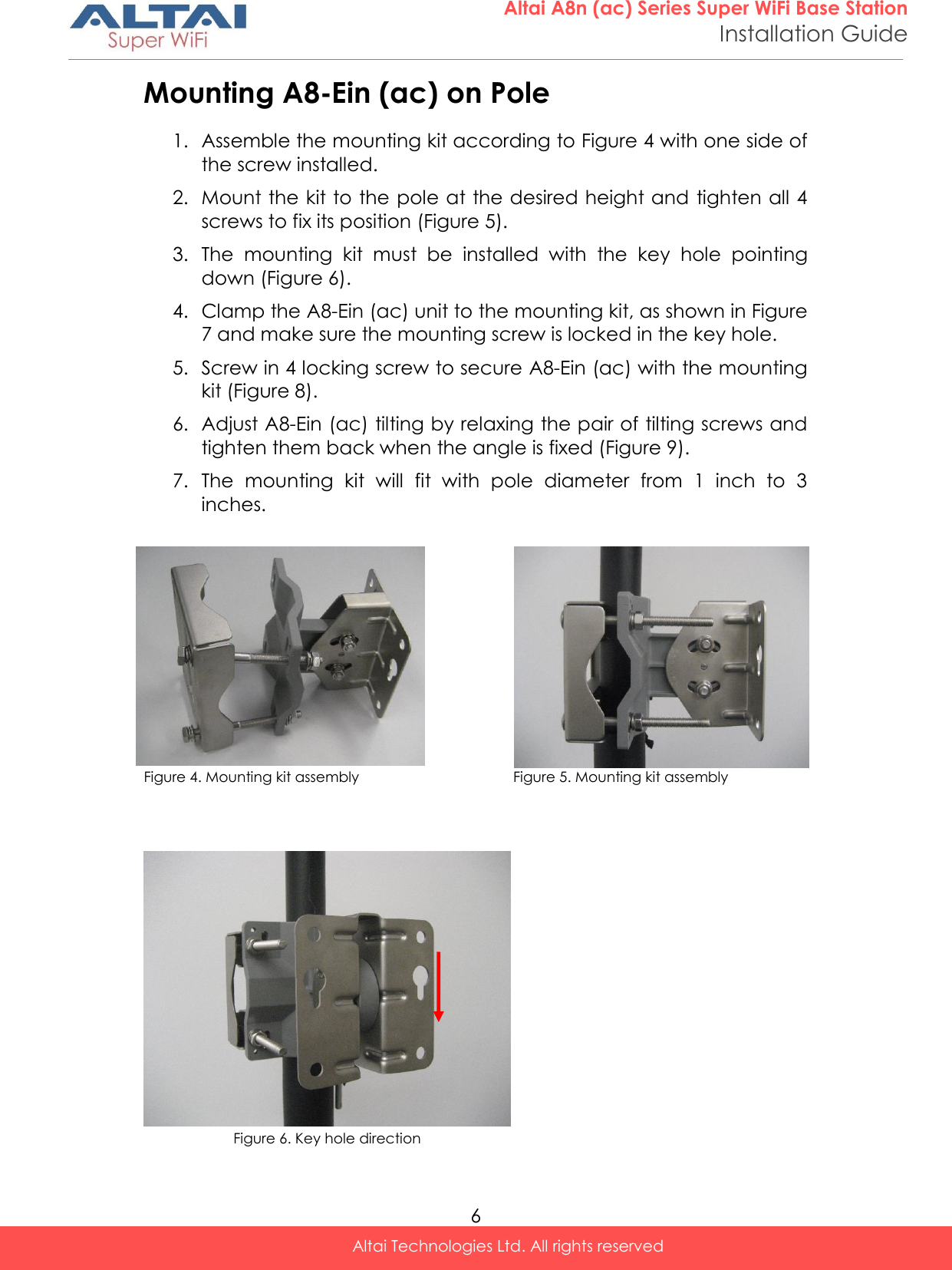  6 Altai A8n (ac) Series Super WiFi Base Station Installation Guide Altai Technologies Ltd. All rights reserved  Mounting A8-Ein (ac) on Pole 1. Assemble the mounting kit according to Figure 4 with one side of the screw installed.  2. Mount the kit to the pole at the desired height and tighten all 4 screws to fix its position (Figure 5). 3. The  mounting  kit  must  be  installed  with  the  key  hole  pointing down (Figure 6). 4. Clamp the A8-Ein (ac) unit to the mounting kit, as shown in Figure 7 and make sure the mounting screw is locked in the key hole. 5. Screw in 4 locking screw to secure A8-Ein (ac) with the mounting kit (Figure 8). 6. Adjust A8-Ein (ac) tilting by relaxing the pair of tilting screws and tighten them back when the angle is fixed (Figure 9). 7. The  mounting  kit  will  fit  with  pole  diameter  from  1  inch  to  3 inches.              Figure 4. Mounting kit assembly                                   Figure 5. Mounting kit assembly      Figure 6. Key hole direction  