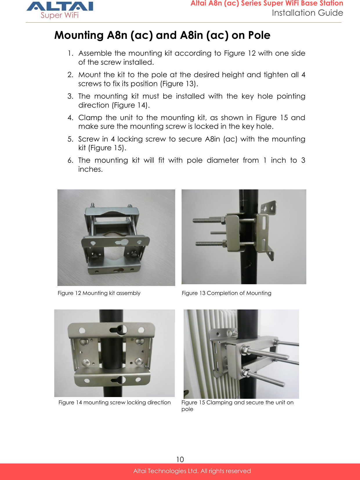  10 Altai A8n (ac) Series Super WiFi Base Station Installation Guide Altai Technologies Ltd. All rights reserved  Mounting A8n (ac) and A8in (ac) on Pole 1. Assemble the mounting kit according to Figure 12 with one side of the screw installed.  2. Mount the kit to the pole at the desired height and tighten all 4 screws to fix its position (Figure 13). 3. The  mounting  kit  must  be  installed  with  the  key  hole  pointing direction (Figure 14). 4. Clamp  the  unit  to  the  mounting  kit,  as  shown  in  Figure  15  and make sure the mounting screw is locked in the key hole. 5. Screw in 4 locking screw to secure  A8in (ac) with the mounting kit (Figure 15). 6. The  mounting  kit  will  fit  with  pole  diameter  from  1  inch  to  3 inches.     Figure 12 Mounting kit assembly    Figure 13 Completion of Mounting        Figure 14 mounting screw locking direction Figure 15 Clamping and secure the unit on pole    