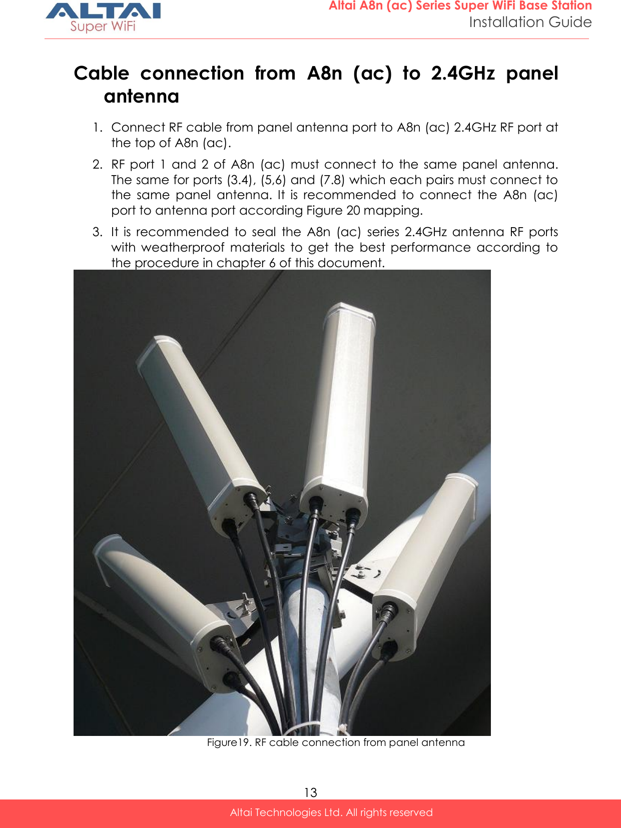  13 Altai A8n (ac) Series Super WiFi Base Station Installation Guide Altai Technologies Ltd. All rights reserved  Cable  connection  from  A8n  (ac)  to  2.4GHz  panel antenna 1. Connect RF cable from panel antenna port to A8n (ac) 2.4GHz RF port at the top of A8n (ac). 2. RF  port  1  and  2  of  A8n  (ac)  must  connect  to  the  same  panel  antenna. The same for ports (3.4), (5,6) and (7.8) which each pairs must connect to the  same  panel  antenna.  It  is  recommended  to  connect  the  A8n  (ac) port to antenna port according Figure 20 mapping. 3. It  is  recommended  to  seal  the  A8n  (ac)  series  2.4GHz  antenna  RF  ports with  weatherproof  materials  to  get  the  best  performance  according  to the procedure in chapter 6 of this document.                 Figure19. RF cable connection from panel antenna  