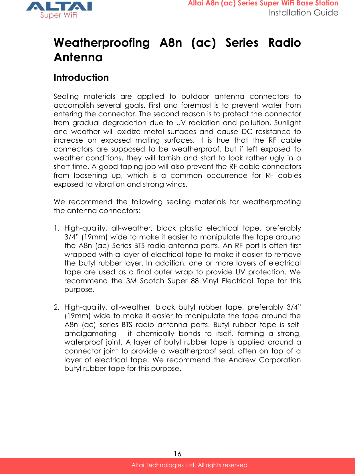  16 Altai A8n (ac) Series Super WiFi Base Station Installation Guide Altai Technologies Ltd. All rights reserved  Weatherproofing  A8n  (ac)  Series  Radio Antenna Introduction  Sealing  materials  are  applied  to  outdoor  antenna  connectors  to accomplish  several  goals.  First  and  foremost  is  to  prevent  water  from entering the connector. The second reason is to protect the connector from  gradual degradation  due  to  UV  radiation and  pollution.  Sunlight and  weather  will  oxidize  metal  surfaces  and  cause  DC  resistance  to increase  on  exposed  mating  surfaces.  It  is  true  that  the  RF  cable connectors  are  supposed  to  be  weatherproof,  but  if  left  exposed  to weather  conditions,  they  will  tarnish  and  start  to  look  rather  ugly  in  a short time. A good taping job will also prevent the RF cable connectors from  loosening  up,  which  is  a  common  occurrence  for  RF  cables exposed to vibration and strong winds.  We  recommend  the  following  sealing  materials  for  weatherproofing the antenna connectors:  1. High-quality,  all-weather,  black  plastic  electrical  tape,  preferably 3/4” (19mm) wide to make it easier to manipulate the tape around the A8n  (ac) Series BTS radio antenna ports. An RF port is often first wrapped with a layer of electrical tape to make it easier to remove the  butyl  rubber  layer. In  addition,  one  or more layers  of electrical tape  are used  as  a  final  outer  wrap  to  provide  UV  protection.  We recommend  the  3M  Scotch  Super  88  Vinyl  Electrical  Tape  for  this purpose.  2. High-quality,  all-weather,  black  butyl  rubber  tape,  preferably  3/4” (19mm) wide to make it easier to manipulate the  tape around  the A8n  (ac)  series  BTS  radio  antenna  ports.  Butyl  rubber  tape  is  self-amalgamating  -  it  chemically  bonds  to  itself,  forming  a  strong, waterproof  joint.  A  layer  of  butyl  rubber  tape  is  applied  around  a connector  joint  to  provide  a  weatherproof  seal,  often  on  top  of  a layer  of  electrical  tape.  We  recommend  the  Andrew  Corporation butyl rubber tape for this purpose. 