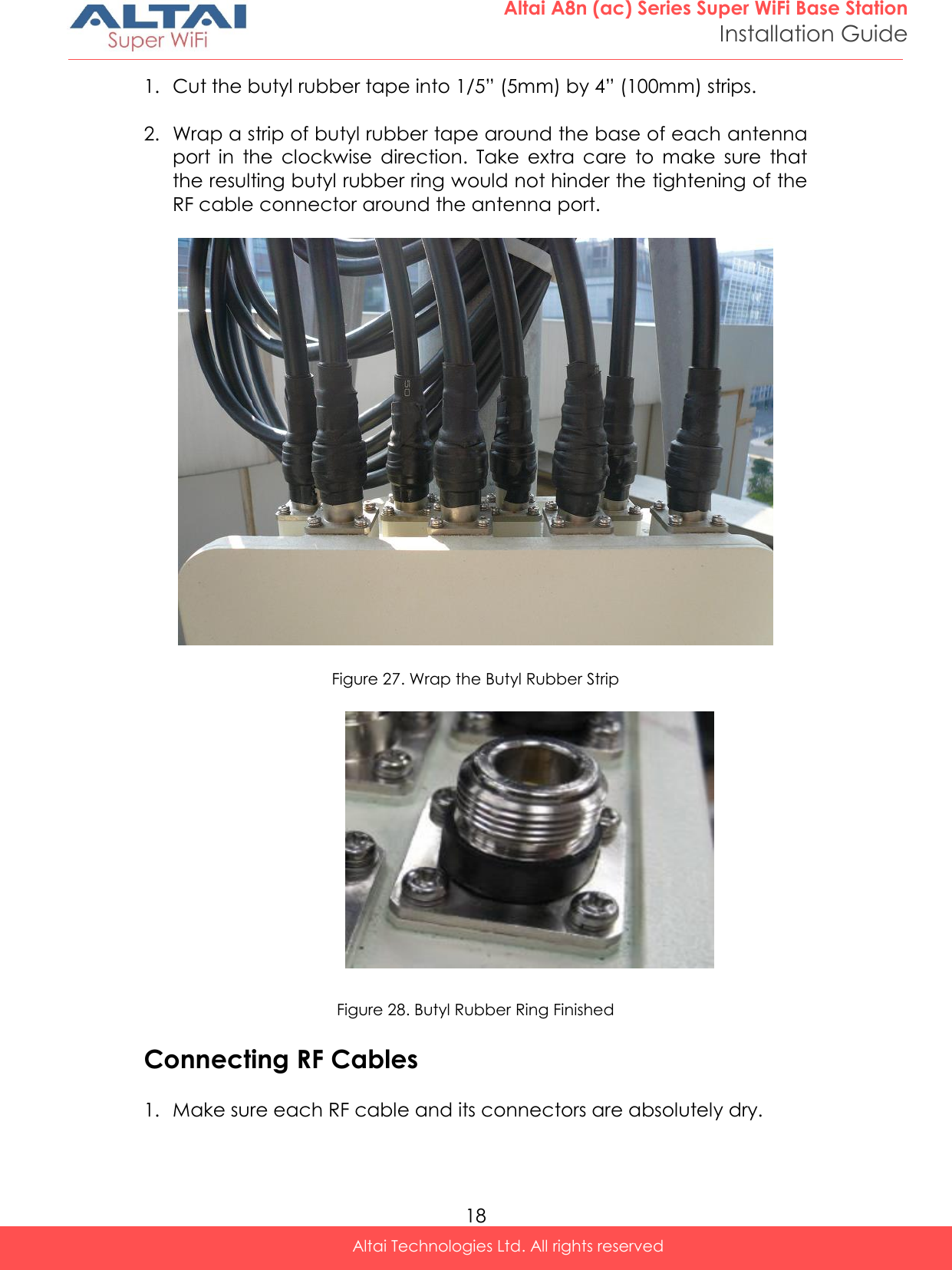  18 Altai A8n (ac) Series Super WiFi Base Station Installation Guide Altai Technologies Ltd. All rights reserved  1. Cut the butyl rubber tape into 1/5” (5mm) by 4” (100mm) strips.  2. Wrap a strip of butyl rubber tape around the base of each antenna port  in  the  clockwise  direction.  Take  extra  care  to  make  sure  that the resulting butyl rubber ring would not hinder the tightening of the RF cable connector around the antenna port.    Figure 27. Wrap the Butyl Rubber Strip      Figure 28. Butyl Rubber Ring Finished  Connecting RF Cables  1. Make sure each RF cable and its connectors are absolutely dry.  