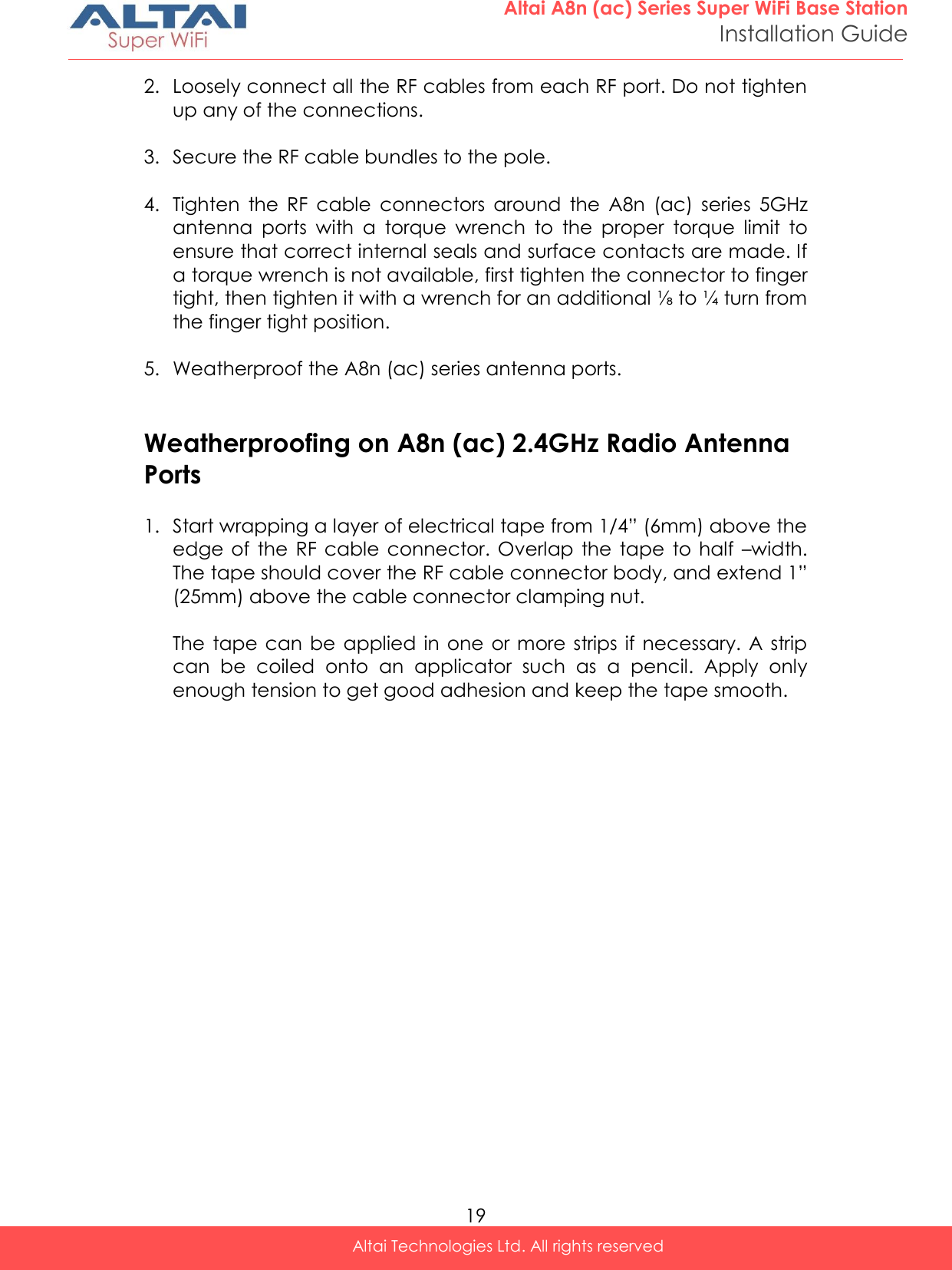  19 Altai A8n (ac) Series Super WiFi Base Station Installation Guide Altai Technologies Ltd. All rights reserved  2. Loosely connect all the RF cables from each RF port. Do not tighten up any of the connections.  3. Secure the RF cable bundles to the pole.  4. Tighten  the  RF  cable  connectors  around  the  A8n  (ac)  series  5GHz antenna  ports  with  a  torque  wrench  to  the  proper  torque  limit  to ensure that correct internal seals and surface contacts are made. If a torque wrench is not available, first tighten the connector to finger tight, then tighten it with a wrench for an additional ⅛ to ¼ turn from the finger tight position.  5. Weatherproof the A8n (ac) series antenna ports.   Weatherproofing on A8n (ac) 2.4GHz Radio Antenna Ports   1. Start wrapping a layer of electrical tape from 1/4” (6mm) above the edge  of  the  RF  cable  connector.  Overlap  the  tape  to  half  –width. The tape should cover the RF cable connector body, and extend 1” (25mm) above the cable connector clamping nut.  The  tape  can be  applied  in  one  or more strips if  necessary.  A strip can  be  coiled  onto  an  applicator  such  as  a  pencil.  Apply  only enough tension to get good adhesion and keep the tape smooth.  