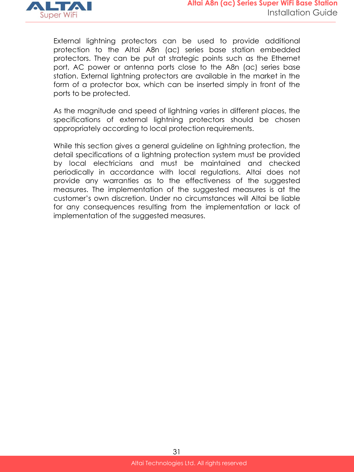  31 Altai A8n (ac) Series Super WiFi Base Station Installation Guide Altai Technologies Ltd. All rights reserved   External  lightning  protectors  can  be  used  to  provide  additional protection  to  the  Altai  A8n  (ac)  series  base  station  embedded protectors.  They  can  be  put  at  strategic  points  such  as  the  Ethernet port,  AC  power  or  antenna  ports  close  to  the  A8n  (ac)  series  base station. External lightning protectors are available in  the market in  the form  of  a  protector  box,  which  can  be  inserted  simply  in  front  of  the ports to be protected.  As the magnitude and speed of lightning varies in different places, the specifications  of  external  lightning  protectors  should  be  chosen appropriately according to local protection requirements.  While this section gives a general guideline on lightning protection, the detail specifications of a lightning protection system must be provided by  local  electricians  and  must  be  maintained  and  checked periodically  in  accordance  with  local  regulations.  Altai  does  not provide  any  warranties  as  to  the  effectiveness  of  the  suggested measures.  The  implementation  of  the  suggested  measures  is  at  the customer’s  own  discretion. Under  no circumstances will  Altai be liable for  any  consequences  resulting  from  the  implementation  or  lack  of implementation of the suggested measures.     