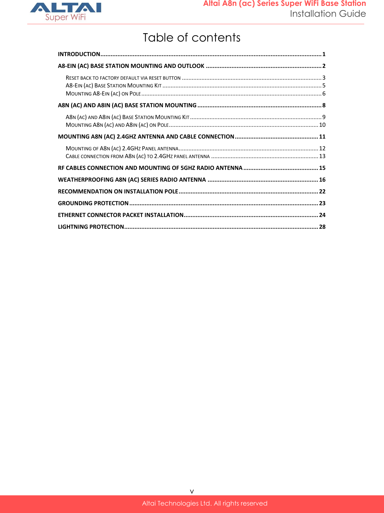  v Altai Technologies Ltd. All rights reserved  Altai A8n (ac) Series Super WiFi Base Station Installation Guide Table of contents INTRODUCTION .................................................................................................................................. 1 A8-EIN (AC) BASE STATION MOUNTING AND OUTLOOK .................................................................... 2 RESET BACK TO FACTORY DEFAULT VIA RESET BUTTON ...................................................................................... 3 A8-EIN (AC) BASE STATION MOUNTING KIT .................................................................................................. 5 MOUNTING A8-EIN (AC) ON POLE ............................................................................................................... 6 A8N (AC) AND A8IN (AC) BASE STATION MOUNTING ......................................................................... 8 A8N (AC) AND A8IN (AC) BASE STATION MOUNTING KIT ................................................................................. 9 MOUNTING A8N (AC) AND A8IN (AC) ON POLE ............................................................................................ 10 MOUNTING A8N (AC) 2.4GHZ ANTENNA AND CABLE CONNECTION ................................................. 11 MOUNTING OF A8N (AC) 2.4GHZ PANEL ANTENNA ...................................................................................... 12 CABLE CONNECTION FROM A8N (AC) TO 2.4GHZ PANEL ANTENNA .................................................................. 13 RF CABLES CONNECTION AND MOUNTING OF 5GHZ RADIO ANTENNA ............................................ 15 WEATHERPROOFING A8N (AC) SERIES RADIO ANTENNA ................................................................. 16 RECOMMENDATION ON INSTALLATION POLE .................................................................................. 22 GROUNDING PROTECTION ............................................................................................................... 23 ETHERNET CONNECTOR PACKET INSTALLATION ............................................................................... 24 LIGHTNING PROTECTION.................................................................................................................. 28   