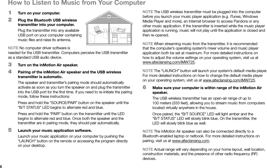 81  Turn on your computer.2  Plug the Bluetooth USB wireless transmitter into your computer.Plug the transmitter into any available USB port on your computer containing music ﬁles and raise its antenna.NOTE No computer driver software is needed for the USB transmitter. Computers perceive the USB transmitter as a standard USB audio device.3  Turn on the inMotion Air speaker.4  Pairing of the inMotion Air speaker and the USB wireless transmitter is automatic.The speaker and transmitter’s pairing mode should automatically activate as soon as you turn the speaker on and plug the transmitter into the USB port for the ﬁrst time. If you need to re-initiate the pairing mode, follow these instructions:Press and hold the “SOURCE/PAIR” button on the speaker until the “B/T STATUS” LED begins to alternate red and blue.Press and hold the “PAIR” button on the transmitter until the LED begins to alternate red and blue. Once both the speaker and the transmitter are in pairing mode, they should pair automatically.5  Launch your music application software.Launch your music application on your computer by pushing the “LAUNCH” button on the remote or accessing the program directly on your desktop.NOTE The USB wireless transmitter must be plugged into the computer before you launch your music player application (e.g. iTunes, Windows Media Player and more), an Internet browser to access Pandora or any other music application. If the transmitter is inserted while the music player application is running, music will not play until the application is closed and then re-opened.NOTE When streaming music from the transmitter, it is recommended that the computer’s operating system’s mixer volume and music player application both be set at maximum. For more detailed instructions on how to adjust the volume settings on your operating system, visit us at www.alteclansing.com/iMW725.NOTE The “LAUNCH” button will launch your system’s default media player. For more detailed instructions on how to change the default media player on your operating system, visit us at www.alteclansing.com/iMW725.6  Make sure your computer is within range of the inMotion Air speaker.The USB wireless transmitter has an open-air range of up to 100meters (333 feet), allowing you to stream music from computers located virtually anywhere in the house.Once paired, the “B/T SOURCE” LED will light amber and the “B/TSTATUS” LED will slowly blink blue. On the transmitter, the LEDwill slowly blink blue as well.NOTE The inMotion Air speaker can also be connected directly to a Bluetooth-enabled laptop or netbook. For more detailed instructions on pairing, visit us at www.alteclansing.com.NOTE Actual range will vary depending on your home layout, wall location, construction materials, and the presence of other radio frequency (RF) devices. How to Listen to Music from Your Computer