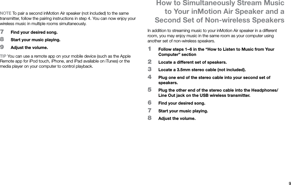 9ENNOTE To pair a second inMotion Air speaker (not included) to the same transmitter, follow the pairing instructions in step 4. You can now enjoy your wireless music in multiple rooms simultaneously.7  Find your desired song.8  Start your music playing.9  Adjust the volume.TIP You can use a remote app on your mobile device (such as the Apple Remote app for iPod touch, iPhone, and iPad available on iTunes) or the media player on your computer to control playback.In addition to streaming music to your inMotion Air speaker in a different room, you may enjoy music in the same room as your computer using another set of non-wireless speakers.1  Follow steps 1 – 6 in the “How to Listen to Music from Your Computer” section2  Locate a different set of speakers.3  Locate a 3.5mm stereo cable (not included).4  Plug one end of the stereo cable into your second set of speakers.5  Plug the other end of the stereo cable into the Headphones/Line Out jack on the USB wireless transmitter.6  Find your desired song.7  Start your music playing.8  Adjust the volume.How to Simultaneously Stream Music to Your inMotion Air Speaker and a Second Set of Non-wireless Speakers