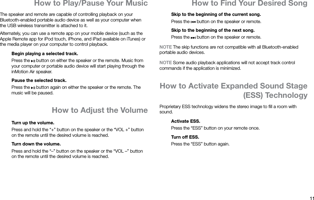 11ENHow to Find Your Desired SongHow to Play/Pause Your MusicThe speaker and remote are capable of controlling playback on your Bluetooth-enabled portable audio device as well as your computer when the USB wireless transmitter is attached to it.Alternately, you can use a remote app on your mobile device (such as the Apple Remote app for iPod touch, iPhone, and iPad available on iTunes) or the media player on your computer to control playback.Begin playing a selected track.Press the   button on either the speaker or the remote. Music from your computer or portable audio device will start playing through the inMotion Air speaker.Pause the selected track.Press the   button again on either the speaker or the remote. The music will be paused.How to Adjust the VolumeTurn up the volume.Press and hold the “+” button on the speaker or the “VOL +” button on the remote until the desired volume is reached.Turn down the volume.Press and hold the “–” button on the speaker or the “VOL –” button on the remote until the desired volume is reached.Skip to the beginning of the current song.Press the   button on the speaker or remote.Skip to the beginning of the next song.Press the   button on the speaker or remote.NOTE The skip functions are not compatible with all Bluetooth-enabled portable audio devices.NOTE Some audio playback applications will not accept track control commands if the application is minimized.How to Activate Expanded Sound Stage (ESS) TechnologyProprietary ESS technology widens the stereo image to ﬁll a room with sound.Activate ESS.Press the “ESS” button on your remote once.Turn off ESS.Press the “ESS” button again.