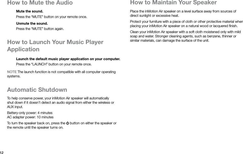 12How to Mute the AudioMute the sound.Press the “MUTE” button on your remote once.Unmute the sound.Press the “MUTE” button again.How to Launch Your Music Player ApplicationLaunch the default music player application on your computer.Press the “LAUNCH” button on your remote once.NOTE The launch function is not compatible with all computer operating systems.Automatic ShutdownTo help conserve power, your inMotion Air speaker will automatically shut down if it doesn’t detect an audio signal from either the wireless or AUXinput.Battery-only power: 4 minutes AC adapter power: 10 minutesTo turn the speaker back on, press the   button on either the speaker or the remote until the speaker turns on.Place the inMotion Air speaker on a level surface away from sources of direct sunlight or excessive heat.Protect your furniture with a piece of cloth or other protective material when placing your inMotion Air speaker on a natural wood or lacquered ﬁnish.Clean your inMotion Air speaker with a soft cloth moistened only with mild soap and water. Stronger cleaning agents, such as benzene, thinner or similar materials, can damage the surface of the unit.How to Maintain Your Speaker