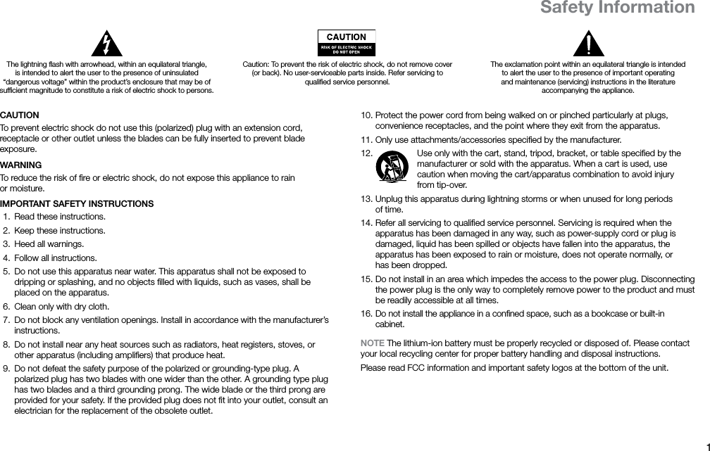 1ENCAUTIONTo prevent electric shock do not use this (polarized) plug with an extension cord, receptacle or other outlet unless the blades can be fully inserted to prevent blade exposure.WARNINGTo reduce the risk of ﬁre or electric shock, do not expose this appliance to rain ormoisture.IMPORTANT SAFETY INSTRUCTIONS 1.  Read these instructions. 2.  Keep these instructions. 3.  Heed all warnings. 4.  Follow all instructions. 5.  Do not use this apparatus near water. This apparatus shall not be exposed to dripping or splashing, and no objects ﬁlled with liquids, such as vases, shall be placed on the apparatus. 6.  Clean only with dry cloth. 7.  Do not block any ventilation openings. Install in accordance with the manufacturer’s instructions. 8.  Do not install near any heat sources such as radiators, heat registers, stoves, or other apparatus (including ampliﬁers) that produce heat. 9.  Do not defeat the safety purpose of the polarized or grounding-type plug. A polarized plug has two blades with one wider than the other. A grounding type plug has two blades and a third grounding prong. The wide blade or the third prong are provided for your safety. If the provided plug does not ﬁt into your outlet, consult an electrician for the replacement of the obsolete outlet. 10. Protect the power cord from being walked on or pinched particularly at plugs, convenience receptacles, and the point where they exit from the apparatus. 11. Only use attachments/accessories speciﬁed by the manufacturer. 12.  Use only with the cart, stand, tripod, bracket, or table speciﬁed by the manufacturer or sold with the apparatus. When a cart is used, use caution when moving the cart/apparatus combination to avoid injury fromtip-over. 13. Unplug this apparatus during lightning storms or when unused for long periods oftime. 14. Refer all servicing to qualiﬁed service personnel. Servicing is required when the apparatus has been damaged in any way, such as power-supply cord or plug is damaged, liquid has been spilled or objects have fallen into the apparatus, the apparatus has been exposed to rain or moisture, does not operate normally, or hasbeen dropped. 15. Do not install in an area which impedes the access to the power plug. Disconnecting the power plug is the only way to completely remove power to the product and must be readily accessible at all times. 16. Do not install the appliance in a conﬁned space, such as a bookcase or built-in cabinet.NOTE The lithium-ion battery must be properly recycled or disposed of. Please contact your local recycling center for proper battery handling and disposal instructions.Please read FCC information and important safety logos at the bottom of the unit.The lightning ﬂash with arrowhead, within an equilateral triangle, is intended to alert the user to the presence of uninsulated “dangerous voltage” within the product’s enclosure that may be of sufﬁcient magnitude to constitute a risk of electric shock to persons.Caution: To prevent the risk of electric shock, do not remove cover (or back). No user-serviceable parts inside. Refer servicing to qualiﬁed service personnel.The exclamation point within an equilateral triangle is intended to alert the user to the presence of important operating and maintenance (servicing) instructions in the literature accompanyingthe appliance.Safety Information