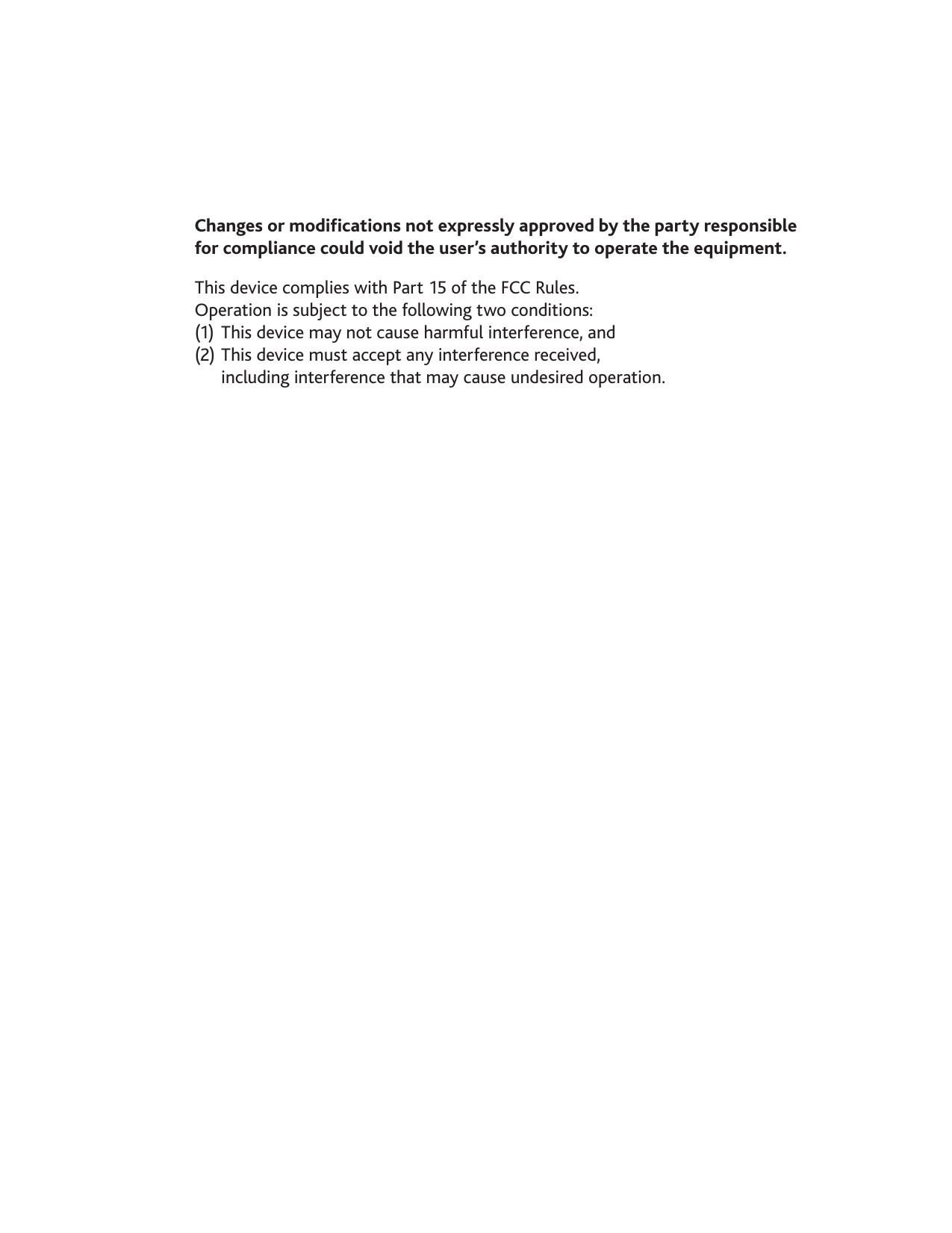 Changes or modications not expressly approved by the party responsible  for compliance could void the user’s authority to operate the equipment.This device complies with Part 15 of the FCC Rules.  Operation is subject to the following two conditions:   (1)  This device may not cause harmful interference, and  (2) This device must accept any interference received,    including interference that may cause undesired operation.