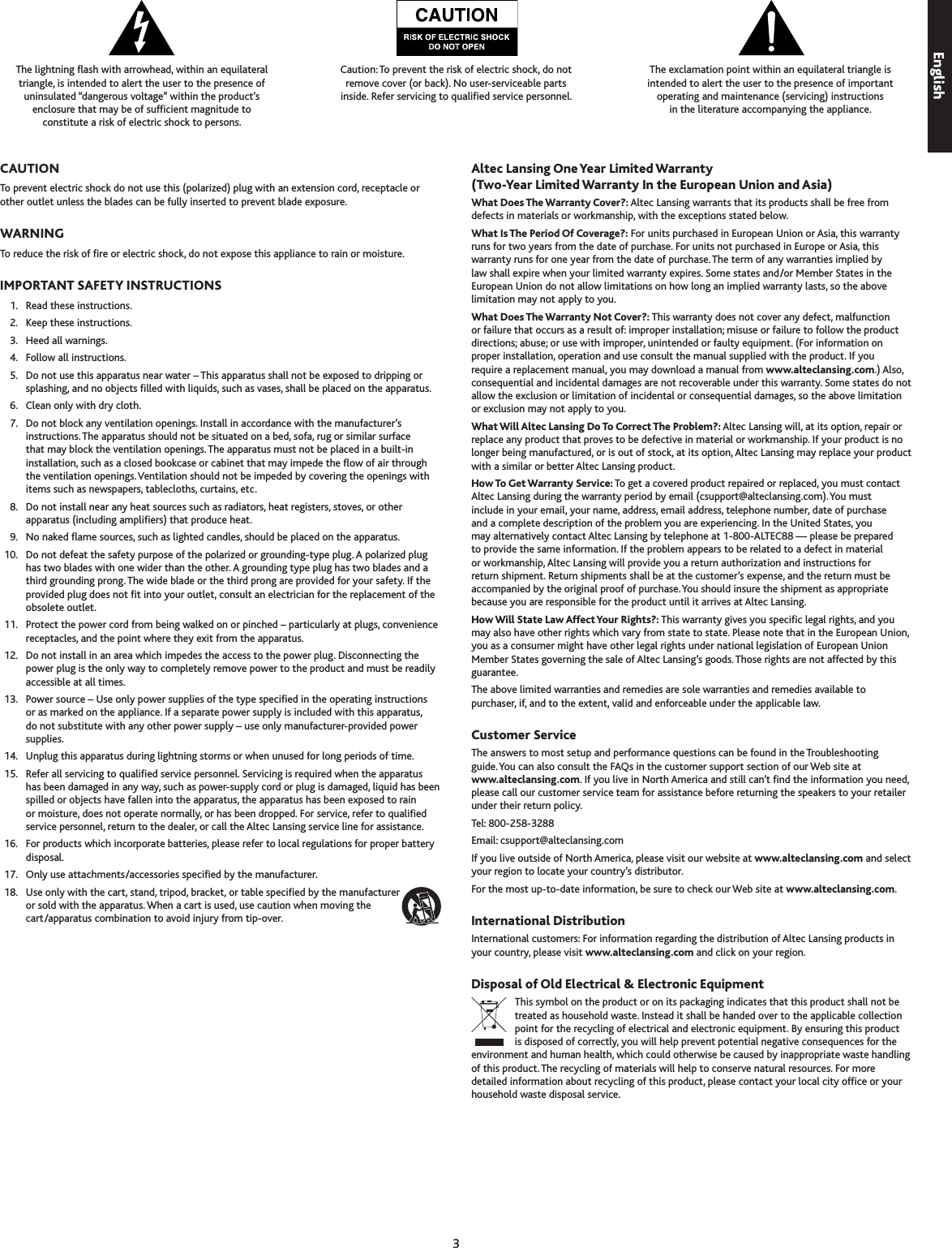 EnglishThe lightning ash with arrowhead, within an equilateral  triangle, is intended to alert the user to the presence of  uninsulated “dangerous voltage” within the product’s  enclosure that may be of sufcient magnitude to  constitute a risk of electric shock to persons.Caution: To prevent the risk of electric shock, do not  remove cover (or back). No user-serviceable parts  inside. Refer servicing to qualied service personnel.The exclamation point within an equilateral triangle is  intended to alert the user to the presence of important  operating and maintenance (servicing) instructions  in the literature accompanying the appliance.CAUTIONTo prevent electric shock do not use this (polarized) plug with an extension cord, receptacle or other outlet unless the blades can be fully inserted to prevent blade exposure.WARNINGTo reduce the risk of re or electric shock, do not expose this appliance to rain or moisture.IMPORTANT SAFETY INSTRUCTIONS  1.  Read these instructions.  2.  Keep these instructions.  .  Heed all warnings.  4.  Follow all instructions.  5.  Do not use this apparatus near water – This apparatus shall not be exposed to dripping or splashing, and no objects lled with liquids, such as vases, shall be placed on the apparatus.  6.  Clean only with dry cloth.  7.  Do not block any ventilation openings. Install in accordance with the manufacturer’s instructions. The apparatus should not be situated on a bed, sofa, rug or similar surface that may block the ventilation openings. The apparatus must not be placed in a built-in installation, such as a closed bookcase or cabinet that may impede the ow of air through the ventilation openings. Ventilation should not be impeded by covering the openings with items such as newspapers, tablecloths, curtains, etc.  8.  Do not install near any heat sources such as radiators, heat registers, stoves, or other apparatus (including ampliers) that produce heat.  9.  No naked ame sources, such as lighted candles, should be placed on the apparatus.  10.  Do not defeat the safety purpose of the polarized or grounding-type plug. A polarized plug has two blades with one wider than the other. A grounding type plug has two blades and a third grounding prong. The wide blade or the third prong are provided for your safety. If the provided plug does not t into your outlet, consult an electrician for the replacement of the obsolete outlet.  11.  Protect the power cord from being walked on or pinched – particularly at plugs, convenience receptacles, and the point where they exit from the apparatus.  12.  Do not install in an area which impedes the access to the power plug. Disconnecting the power plug is the only way to completely remove power to the product and must be readily accessible at all times.  1.  Power source – Use only power supplies of the type specied in the operating instructions or as marked on the appliance. If a separate power supply is included with this apparatus, do not substitute with any other power supply – use only manufacturer-provided power supplies.  14.  Unplug this apparatus during lightning storms or when unused for long periods of time.  15.  Refer all servicing to qualied service personnel. Servicing is required when the apparatus has been damaged in any way, such as power-supply cord or plug is damaged, liquid has been spilled or objects have fallen into the apparatus, the apparatus has been exposed to rain or moisture, does not operate normally, or has been dropped. For service, refer to qualied service personnel, return to the dealer, or call the Altec Lansing service line for assistance.  16.  For products which incorporate batteries, please refer to local regulations for proper battery disposal.  17.  Only use attachments/accessories specied by the manufacturer.  18.  Use only with the cart, stand, tripod, bracket, or table specied by the manufacturer or sold with the apparatus. When a cart is used, use caution when moving the cart/apparatus combination to avoid injury from tip-over.Altec Lansing One Year Limited Warranty (Two-Year Limited Warranty In the European Union and Asia)What Does The Warranty Cover?: Altec Lansing warrants that its products shall be free from defects in materials or workmanship, with the exceptions stated below.What Is The Period Of Coverage?: For units purchased in European Union or Asia, this warranty runs for two years from the date of purchase. For units not purchased in Europe or Asia, this warranty runs for one year from the date of purchase. The term of any warranties implied by law shall expire when your limited warranty expires. Some states and/or Member States in the European Union do not allow limitations on how long an implied warranty lasts, so the above limitation may not apply to you.What Does The Warranty Not Cover?: This warranty does not cover any defect, malfunction or failure that occurs as a result of: improper installation; misuse or failure to follow the product directions; abuse; or use with improper, unintended or faulty equipment. (For information on proper installation, operation and use consult the manual supplied with the product. If you require a replacement manual, you may download a manual from www.alteclansing.com.) Also, consequential and incidental damages are not recoverable under this warranty. Some states do not allow the exclusion or limitation of incidental or consequential damages, so the above limitation or exclusion may not apply to you.What Will Altec Lansing Do To Correct The Problem?: Altec Lansing will, at its option, repair or replace any product that proves to be defective in material or workmanship. If your product is no longer being manufactured, or is out of stock, at its option, Altec Lansing may replace your product with a similar or better Altec Lansing product.How To Get Warranty Service: To get a covered product repaired or replaced, you must contact Altec Lansing during the warranty period by email (csupport@alteclansing.com). You must include in your email, your name, address, email address, telephone number, date of purchase and a complete description of the problem you are experiencing. In the United States, you may alternatively contact Altec Lansing by telephone at 1-800-ALTEC88 — please be prepared to provide the same information. If the problem appears to be related to a defect in material or workmanship, Altec Lansing will provide you a return authorization and instructions for return shipment. Return shipments shall be at the customer’s expense, and the return must be accompanied by the original proof of purchase. You should insure the shipment as appropriate because you are responsible for the product until it arrives at Altec Lansing. How Will State Law Affect Your Rights?: This warranty gives you specic legal rights, and you may also have other rights which vary from state to state. Please note that in the European Union, you as a consumer might have other legal rights under national legislation of European Union Member States governing the sale of Altec Lansing’s goods. Those rights are not affected by this guarantee. The above limited warranties and remedies are sole warranties and remedies available to purchaser, if, and to the extent, valid and enforceable under the applicable law.Customer ServiceThe answers to most setup and performance questions can be found in the Troubleshooting  guide. You can also consult the FAQs in the customer support section of our Web site at  www.alteclansing.com. If you live in North America and still can’t nd the information you need, please call our customer service team for assistance before returning the speakers to your retailer under their return policy. Tel: 800-258-288 Email: csupport@alteclansing.comIf you live outside of North America, please visit our website at www.alteclansing.com and select your region to locate your country’s distributor.For the most up-to-date information, be sure to check our Web site at www.alteclansing.com.International DistributionInternational customers: For information regarding the distribution of Altec Lansing products in your country, please visit www.alteclansing.com and click on your region.Disposal of Old Electrical &amp; Electronic EquipmentThis symbol on the product or on its packaging indicates that this product shall not be treated as household waste. Instead it shall be handed over to the applicable collection point for the recycling of electrical and electronic equipment. By ensuring this product is disposed of correctly, you will help prevent potential negative consequences for the environment and human health, which could otherwise be caused by inappropriate waste handling of this product. The recycling of materials will help to conserve natural resources. For more detailed information about recycling of this product, please contact your local city ofce or your household waste disposal service.