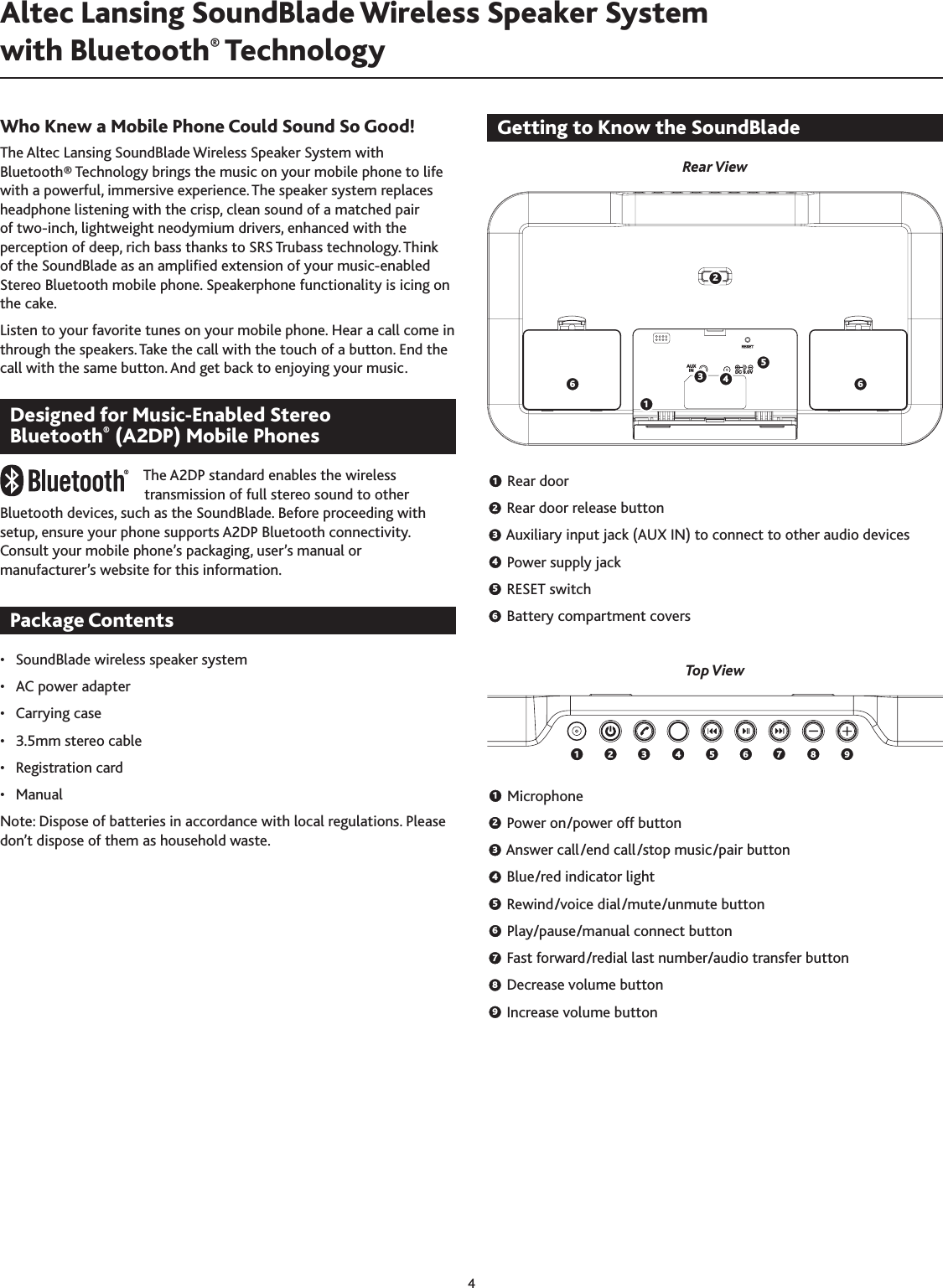 4Who Knew a Mobile Phone Could Sound So Good!The Altec Lansing SoundBlade Wireless Speaker System with Bluetooth® Technology brings the music on your mobile phone to life with a powerful, immersive experience. The speaker system replaces headphone listening with the crisp, clean sound of a matched pair of two-inch, lightweight neodymium drivers, enhanced with the perception of deep, rich bass thanks to SRS Trubass technology. Think of the SoundBlade as an amplied extension of your music-enabled Stereo Bluetooth mobile phone. Speakerphone functionality is icing on the cake.Listen to your favorite tunes on your mobile phone. Hear a call come in through the speakers. Take the call with the touch of a button. End the call with the same button. And get back to enjoying your music.Designed for Music-Enabled Stereo  Bluetooth® (A2DP) Mobile PhonesThe A2DP standard enables the wireless transmission of full stereo sound to other Bluetooth devices, such as the SoundBlade. Before proceeding with setup, ensure your phone supports A2DP Bluetooth connectivity. Consult your mobile phone’s packaging, user’s manual or manufacturer’s website for this information.Package Contents•  SoundBlade wireless speaker system•  AC power adapter•  Carrying case•  .5mm stereo cable•  Registration card•  ManualNote: Dispose of batteries in accordance with local regulations. Please don’t dispose of them as household waste.Getting to Know the SoundBladeRear View1 Rear door2 Rear door release button3 Auxiliary input jack (AUX IN) to connect to other audio devices4 Power supply jack5 RESET switch6   Battery compartment coversTop View1 Microphone2 Power on/power off button3 Answer call/end call/stop music/pair button4 Blue/red indicator light5 Rewind/voice dial/mute/unmute button6 Play/pause/manual connect button7   Fast forward/redial last number/audio transfer button8   Decrease volume button9   Increase volume buttonAltec Lansing SoundBlade Wireless Speaker System  with Bluetooth® Technology AUXIN DC 9.0V123456 6 1 2 3 4 5 6 7  8  9 