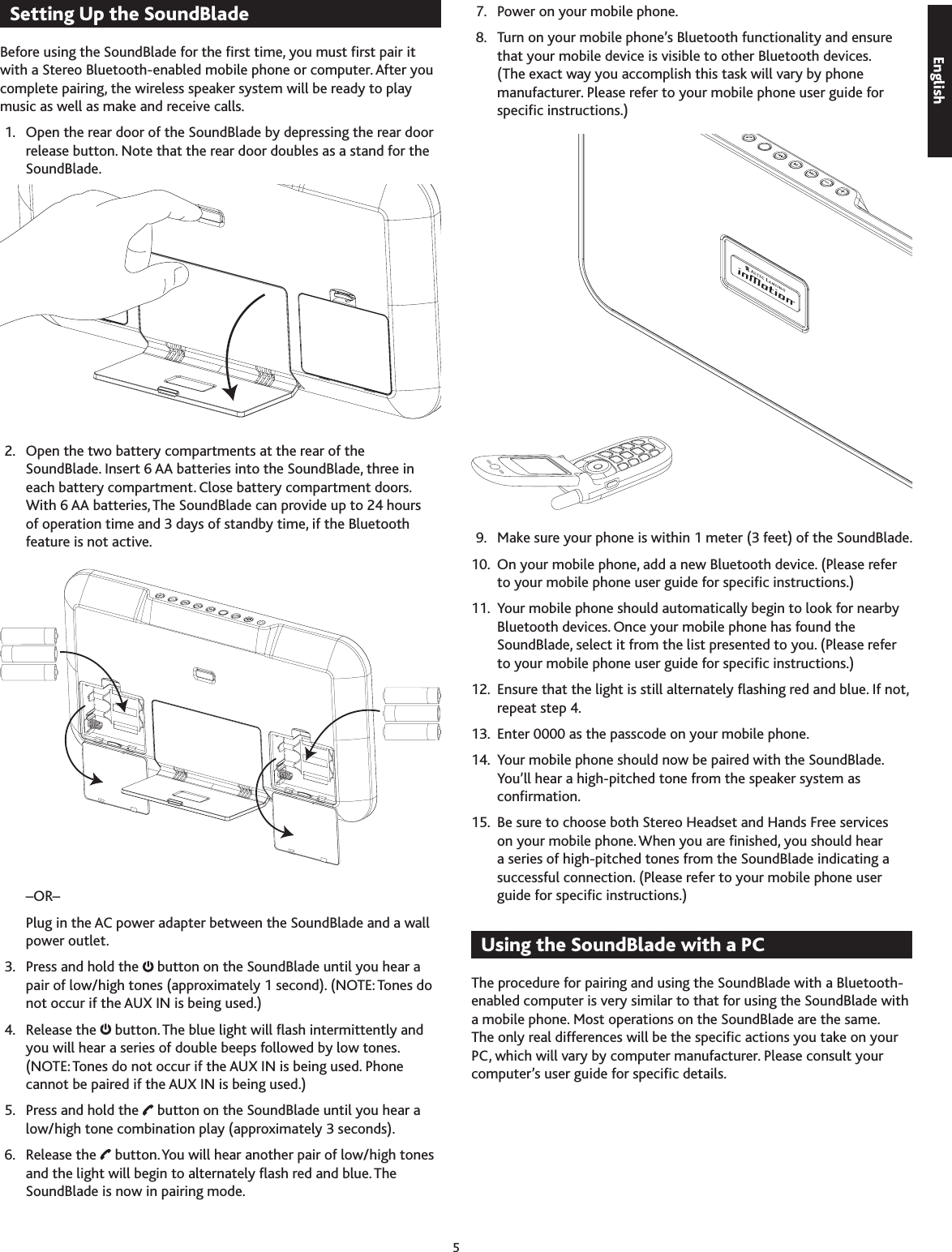 5EnglishSetting Up the SoundBlade Before using the SoundBlade for the rst time, you must rst pair it with a Stereo Bluetooth-enabled mobile phone or computer. After you complete pairing, the wireless speaker system will be ready to play music as well as make and receive calls. 1.   Open the rear door of the SoundBlade by depressing the rear door release button. Note that the rear door doubles as a stand for the SoundBlade. 2.   Open the two battery compartments at the rear of the SoundBlade. Insert 6 AA batteries into the SoundBlade, three in each battery compartment. Close battery compartment doors. With 6 AA batteries, The SoundBlade can provide up to 24 hours of operation time and  days of standby time, if the Bluetooth feature is not active.     –OR–    Plug in the AC power adapter between the SoundBlade and a wall power outlet. .  Press and hold the   button on the SoundBlade until you hear a pair of low/high tones (approximately 1 second). (NOTE: Tones do not occur if the AUX IN is being used.) 4.  Release the   button. The blue light will ash intermittently and you will hear a series of double beeps followed by low tones. (NOTE: Tones do not occur if the AUX IN is being used. Phone cannot be paired if the AUX IN is being used.) 5.  Press and hold the   button on the SoundBlade until you hear a low/high tone combination play (approximately  seconds). 6.  Release the   button. You will hear another pair of low/high tones and the light will begin to alternately ash red and blue. The SoundBlade is now in pairing mode. 7.  Power on your mobile phone. 8.  Turn on your mobile phone’s Bluetooth functionality and ensure that your mobile device is visible to other Bluetooth devices. (The exact way you accomplish this task will vary by phone manufacturer. Please refer to your mobile phone user guide for specic instructions.) 9.  Make sure your phone is within 1 meter ( feet) of the SoundBlade. 10.  On your mobile phone, add a new Bluetooth device. (Please refer to your mobile phone user guide for specic instructions.) 11.  Your mobile phone should automatically begin to look for nearby Bluetooth devices. Once your mobile phone has found the SoundBlade, select it from the list presented to you. (Please refer to your mobile phone user guide for specic instructions.) 12.  Ensure that the light is still alternately ashing red and blue. If not, repeat step 4. 1.  Enter 0000 as the passcode on your mobile phone. 14.  Your mobile phone should now be paired with the SoundBlade. You’ll hear a high-pitched tone from the speaker system as conrmation. 15.  Be sure to choose both Stereo Headset and Hands Free services on your mobile phone. When you are nished, you should hear a series of high-pitched tones from the SoundBlade indicating a successful connection. (Please refer to your mobile phone user guide for specic instructions.)Using the SoundBlade with a PCThe procedure for pairing and using the SoundBlade with a Bluetooth-enabled computer is very similar to that for using the SoundBlade with a mobile phone. Most operations on the SoundBlade are the same. The only real differences will be the specic actions you take on your PC, which will vary by computer manufacturer. Please consult your computer’s user guide for specic details.