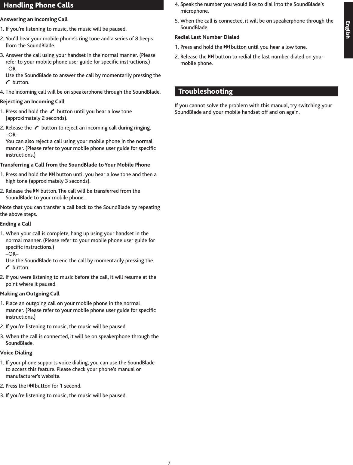 7Handling Phone CallsAnswering an Incoming Call1. If you’re listening to music, the music will be paused.2. You’ll hear your mobile phone’s ring tone and a series of 8 beeps from the SoundBlade.. Answer the call using your handset in the normal manner. (Please refer to your mobile phone user guide for specic instructions.) –OR– Use the SoundBlade to answer the call by momentarily pressing the    button.4. The incoming call will be on speakerphone through the SoundBlade.Rejecting an Incoming Call1. Press and hold the     button until you hear a low tone (approximately 2 seconds).2. Release the     button to reject an incoming call during ringing. –OR– You can also reject a call using your mobile phone in the normal manner. (Please refer to your mobile phone user guide for specic instructions.)Transferring a Call from the SoundBlade to Your Mobile Phone1. Press and hold the   button until you hear a low tone and then a high tone (approximately  seconds).2. Release the   button. The call will be transferred from the SoundBlade to your mobile phone.Note that you can transfer a call back to the SoundBlade by repeating the above steps.Ending a Call1. When your call is complete, hang up using your handset in the normal manner. (Please refer to your mobile phone user guide for specic instructions.) –OR– Use the SoundBlade to end the call by momentarily pressing the    button.2. If you were listening to music before the call, it will resume at the point where it paused.Making an Outgoing Call1. Place an outgoing call on your mobile phone in the normal manner. (Please refer to your mobile phone user guide for specic instructions.)2. If you’re listening to music, the music will be paused.. When the call is connected, it will be on speakerphone through the SoundBlade.Voice Dialing1. If your phone supports voice dialing, you can use the SoundBlade to access this feature. Please check your phone’s manual or manufacturer’s website.2. Press the   button for 1 second.. If you’re listening to music, the music will be paused.4. Speak the number you would like to dial into the SoundBlade’s microphone.5. When the call is connected, it will be on speakerphone through the SoundBlade.Redial Last Number Dialed1. Press and hold the   button until you hear a low tone.2. Release the   button to redial the last number dialed on your mobile phone.TroubleshootingIf you cannot solve the problem with this manual, try switching your SoundBlade and your mobile handset off and on again.English