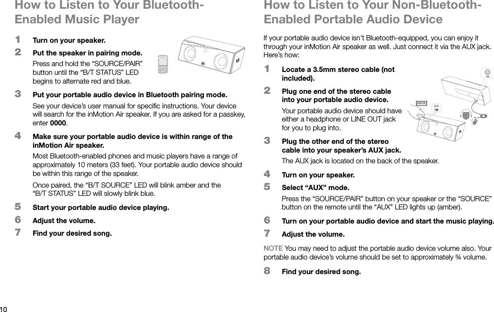 10How to Listen to Your Bluetooth-Enabled Music PlayerHow to Listen to Your Non-Bluetooth-Enabled Portable Audio Device1  Turn on your speaker.2  Put the speaker in pairing mode.Press and hold the “SOURCE/PAIR” button until the “B/TSTATUS” LED begins to alternate red and blue.3  Put your portable audio device in Bluetooth pairing mode.See your device’s user manual for speciﬁc instructions. Your device will search for the inMotion Air speaker. If you are asked for a passkey, enter 0000.4  Make sure your portable audio device is within range of the inMotion Air speaker.Most Bluetooth-enabled phones and music players have a range of approximately 10 meters (33 feet). Your portable audio device should be within this range of the speaker.Once paired, the “B/TSOURCE” LED will blink amber and the “B/TSTATUS” LED will slowly blink blue.5  Start your portable audio device playing.6  Adjust the volume.7  Find your desired song.If your portable audio device isn’t Bluetooth-equipped, you can enjoy it through your inMotion Air speaker as well. Just connect it via the AUX jack. Here’s how:1  Locate a 3.5mm stereo cable (not included).2  Plug one end of the stereo cable into your portable audio device.Your portable audio device should have either a headphone or LINE OUT jack for you to plug into.3  Plug the other end of the stereo cable into your speaker’s AUX jack.The AUX jack is located on the back of the speaker.4  Turn on your speaker.5  Select “AUX” mode.Press the “SOURCE/PAIR” button on your speaker or the “SOURCE” button on the remote until the “AUX” LED lights up (amber).6  Turn on your portable audio device and start the music playing.7  Adjust the volume.NOTE You may need to adjust the portable audio device volume also. Your portable audio device’s volume should be set to approximately ¾ volume.8  Find your desired song.