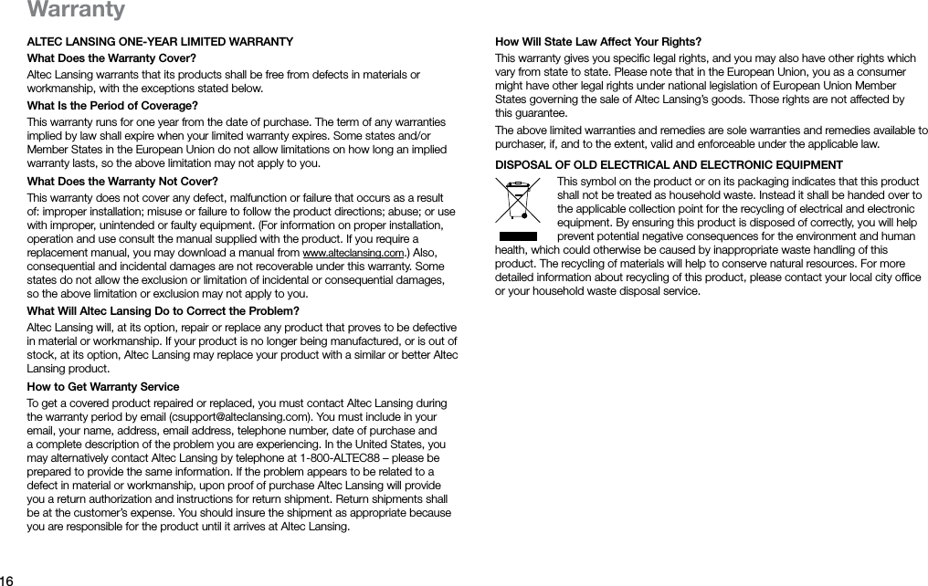 16ALTEC LANSING ONE-YEAR LIMITED WARRANTYWhat Does the Warranty Cover?Altec Lansing warrants that its products shall be free from defects in materials or workmanship, with the exceptions stated below.What Is the Period of Coverage?This warranty runs for one year from the date of purchase. The term of any warranties implied by law shall expire when your limited warranty expires. Some states and/or Member States in the European Union do not allow limitations on how long an implied warranty lasts, so the above limitation may not apply to you.What Does the Warranty Not Cover?This warranty does not cover any defect, malfunction or failure that occurs as a result of: improper installation; misuse or failure to follow the product directions; abuse; or use with improper, unintended orfaulty equipment. (For information on proper installation, operation and use consult the manual suppliedwith the product. If you require a replacement manual, you may download a manual from www.alteclansing.com.) Also, consequential and incidental damages are not recoverable under this warranty. Some states do not allow the exclusion or limitation of incidental or consequential damages, sothe above limitation or exclusion may not apply to you.What Will Altec Lansing Do to Correct the Problem?Altec Lansing will, at its option, repair or replace any product that proves to be defective in material or workmanship. If your product is no longer being manufactured, or is out of stock, at its option, Altec Lansing may replace your product with a similar or better Altec Lansing product.How to Get Warranty ServiceTo get a covered product repaired or replaced, you must contact Altec Lansing during the warranty period by email (csupport@alteclansing.com). You must include in your email, your name, address, email address, telephone number, date of purchase and a complete description of the problem you are experiencing. In the United States, you may alternatively contact Altec Lansing by telephone at 1-800-ALTEC88 – please be prepared to provide the same information. If the problem appears to be related to a defect in material or workmanship, upon proof of purchase Altec Lansing will provide you a return authorization and instructions for return shipment. Return shipments shall be at the customer’s expense. You should insure the shipment as appropriate because you are responsible for the product until it arrives at Altec Lansing.WarrantyHow Will State Law Affect Your Rights?This warranty gives you speciﬁc legal rights, and you may also have other rights which vary from state to state. Please note that in the European Union, you as a consumer might have other legal rights under national legislation of European Union Member States governing the sale of Altec Lansing’s goods. Those rights are not affected by thisguarantee.The above limited warranties and remedies are sole warranties and remedies available to purchaser, if, and to the extent, valid and enforceable under the applicable law.DISPOSAL OF OLD ELECTRICAL AND ELECTRONIC EqUIPMENTThis symbol on the product or on its packaging indicates that this product shall not be treated as household waste. Instead it shall be handed over to the applicable collection point for the recycling of electrical and electronic equipment. By ensuring this product is disposed of correctly, you will help prevent potential negative consequences for the environment and human health, which could otherwise be caused by inappropriate waste handling of this product. The recycling of materials will help to conserve natural resources. For more detailed information about recycling of this product, please contact your local city ofﬁce or your household waste disposal service.