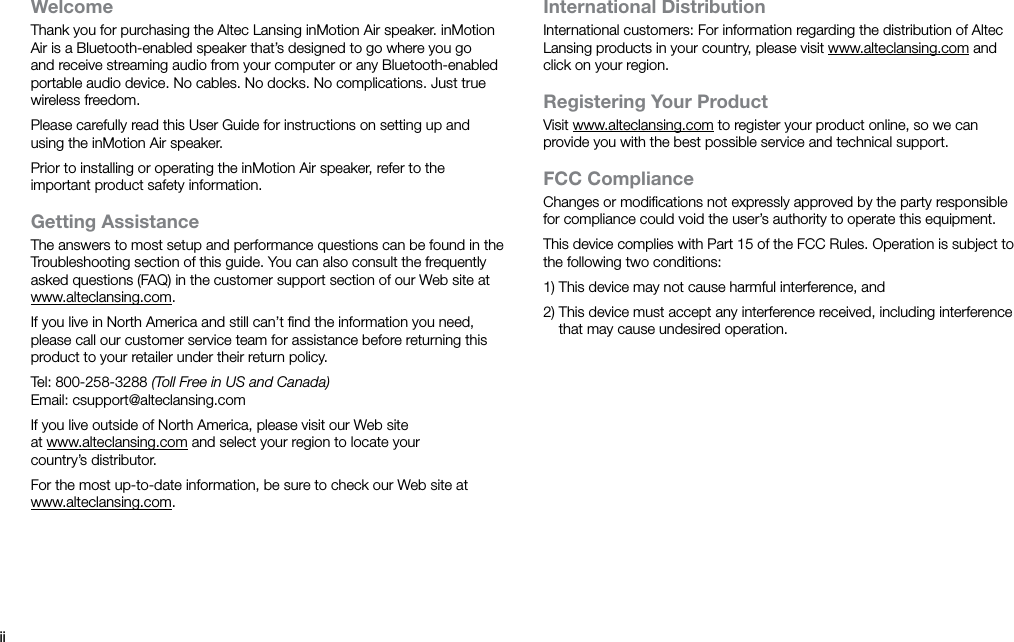 iiWelcomeThank you for purchasing the Altec Lansing inMotion Air speaker. inMotion Air is a Bluetooth-enabled speaker that’s designed to go where you go and receive streaming audio from your computer or any Bluetooth-enabled portable audio device. No cables. No docks. No complications. Just true wireless freedom.Please carefully read this User Guide for instructions on setting up and using the inMotion Air speaker.Prior to installing or operating the inMotion Air speaker, refer to the important product safety information.Getting AssistanceThe answers to most setup and performance questions can be found in the Troubleshooting section of this guide. You can also consult the frequently asked questions (FAQ) in the customer support section of our Web site at www.alteclansing.com.If you live in North America and still can’t ﬁnd the information you need, please call our customer service team for assistance before returning this product to your retailer under their return policy.Tel: 800-258-3288 (Toll Free in US and Canada)Email: csupport@alteclansing.comIf you live outside of North America, please visit our Web site at www.alteclansing.com and select your region to locate your country’sdistributor.For the most up-to-date information, be sure to check our Web site at www.alteclansing.com.International DistributionInternational customers: For information regarding the distribution of Altec Lansing products in your country, please visit www.alteclansing.com and click on your region.Registering Your ProductVisit www.alteclansing.com to register your product online, so we can provide you with the best possible service and technical support.FCC ComplianceChanges or modiﬁcations not expressly approved by the party responsible for compliance could void the user’s authority to operate this equipment.This device complies with Part 15 of the FCC Rules. Operation is subject to the following two conditions:1) This device may not cause harmful interference, and2)  This device must accept any interference received, including interference that may cause undesired operation.